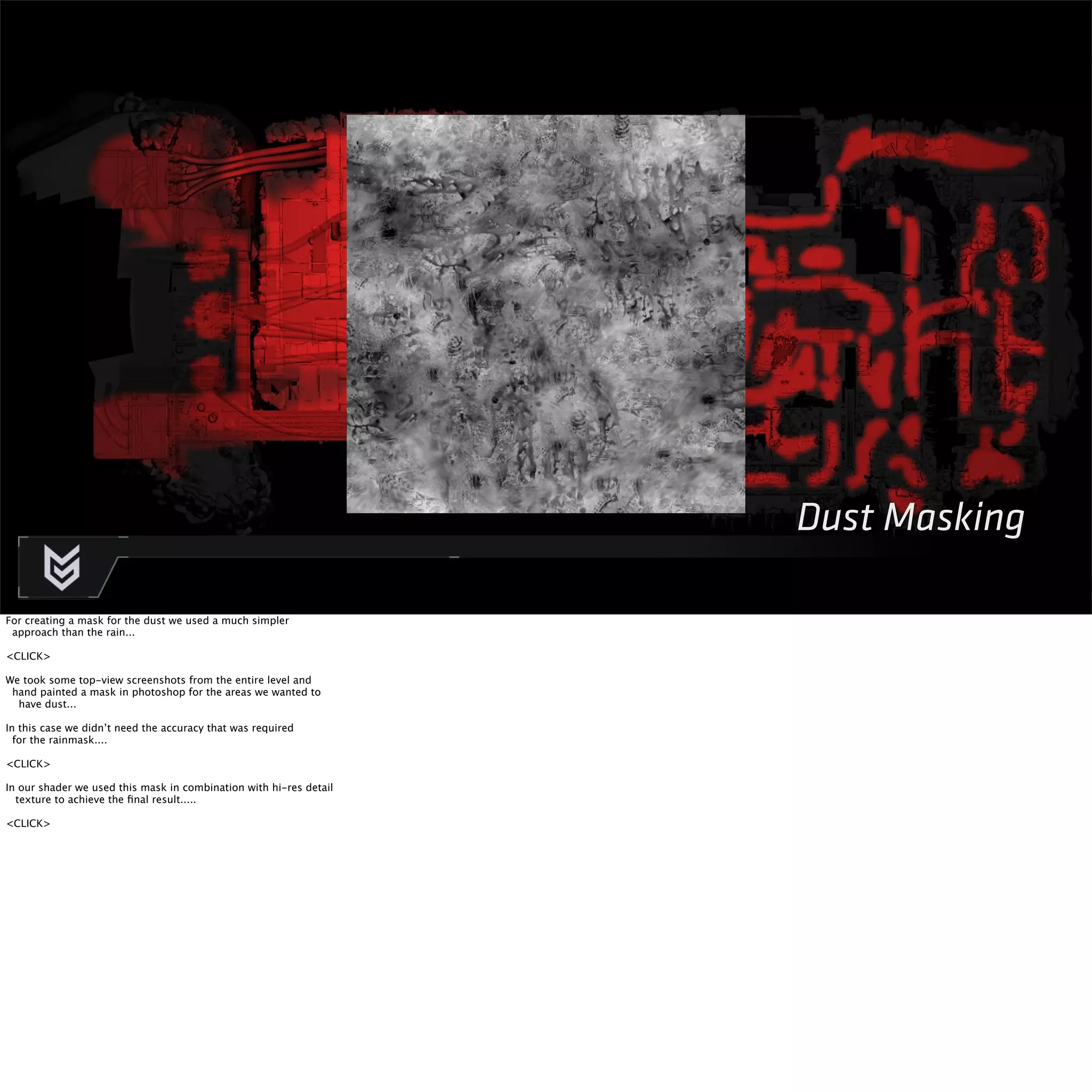 Dust Masking 
For creating a mask for the dust we used a much simpler 
approach than the rain... 
<CLICK> 
We took some top-view screenshots from the entire level and 
hand painted a mask in photoshop for the areas we wanted to 
have dust... 
In this case we didn’t need the accuracy that was required 
for the rainmask.... 
<CLICK> 
In our shader we used this mask in combination with hi-res detail 
texture to achieve the final result..... 
<CLICK> 
 