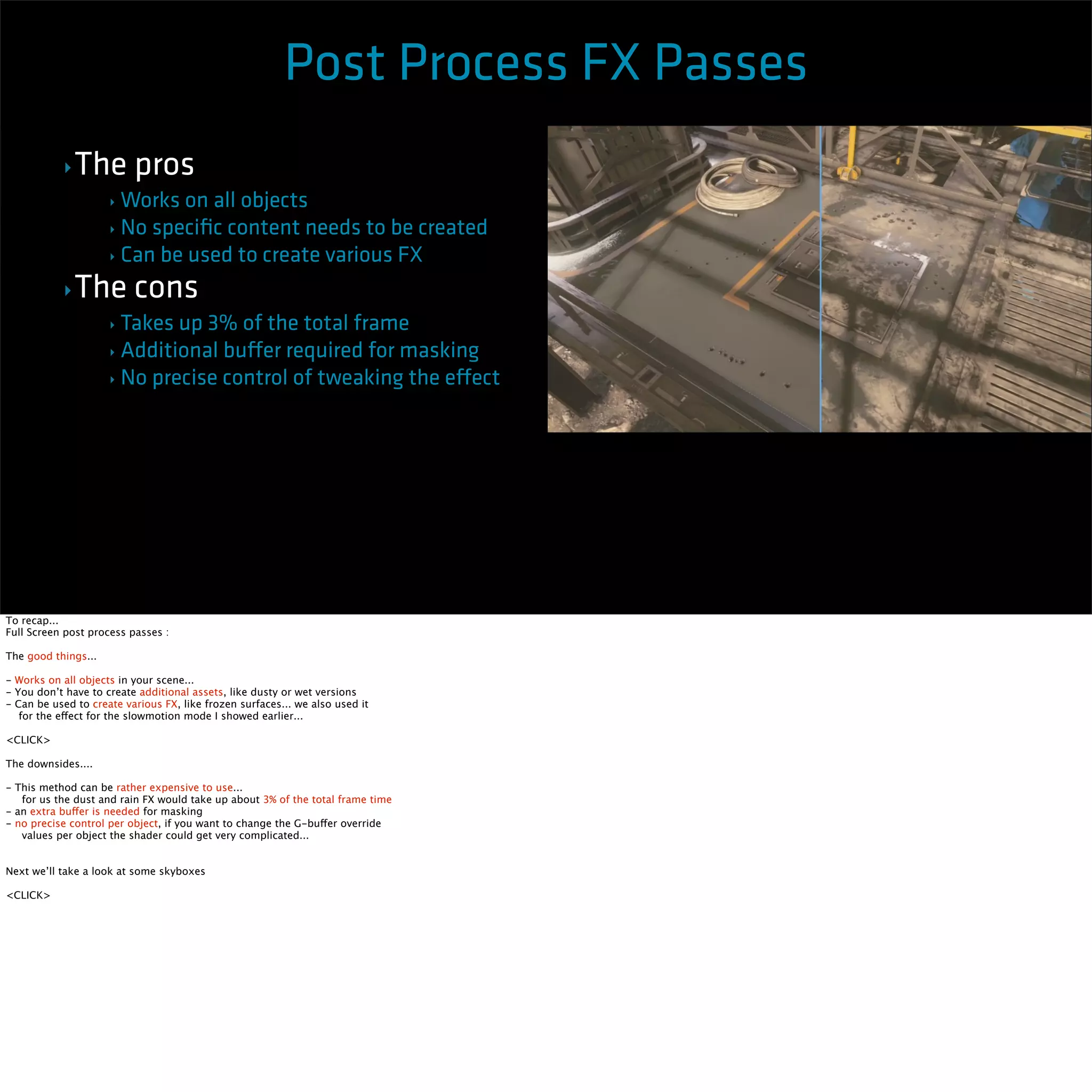 ‣The pros 
Post Process FX Passes 
‣Works on all objects 
‣ No specific content needs to be created 
‣ Can be used to create various FX 
‣The cons 
‣ Takes up 3% of the total frame 
‣ Additional buffer required for masking 
‣ No precise control of tweaking the effect 
To recap... 
Full Screen post process passes : 
The good things... 
- Works on all objects in your scene... 
- You don’t have to create additional assets, like dusty or wet versions 
- Can be used to create various FX, like frozen surfaces... we also used it 
for the effect for the slowmotion mode I showed earlier... 
<CLICK> 
The downsides.... 
- This method can be rather expensive to use... 
for us the dust and rain FX would take up about 3% of the total frame time 
- an extra buffer is needed for masking 
- no precise control per object, if you want to change the G-buffer override 
values per object the shader could get very complicated... 
Next we’ll take a look at some skyboxes 
<CLICK> 
 