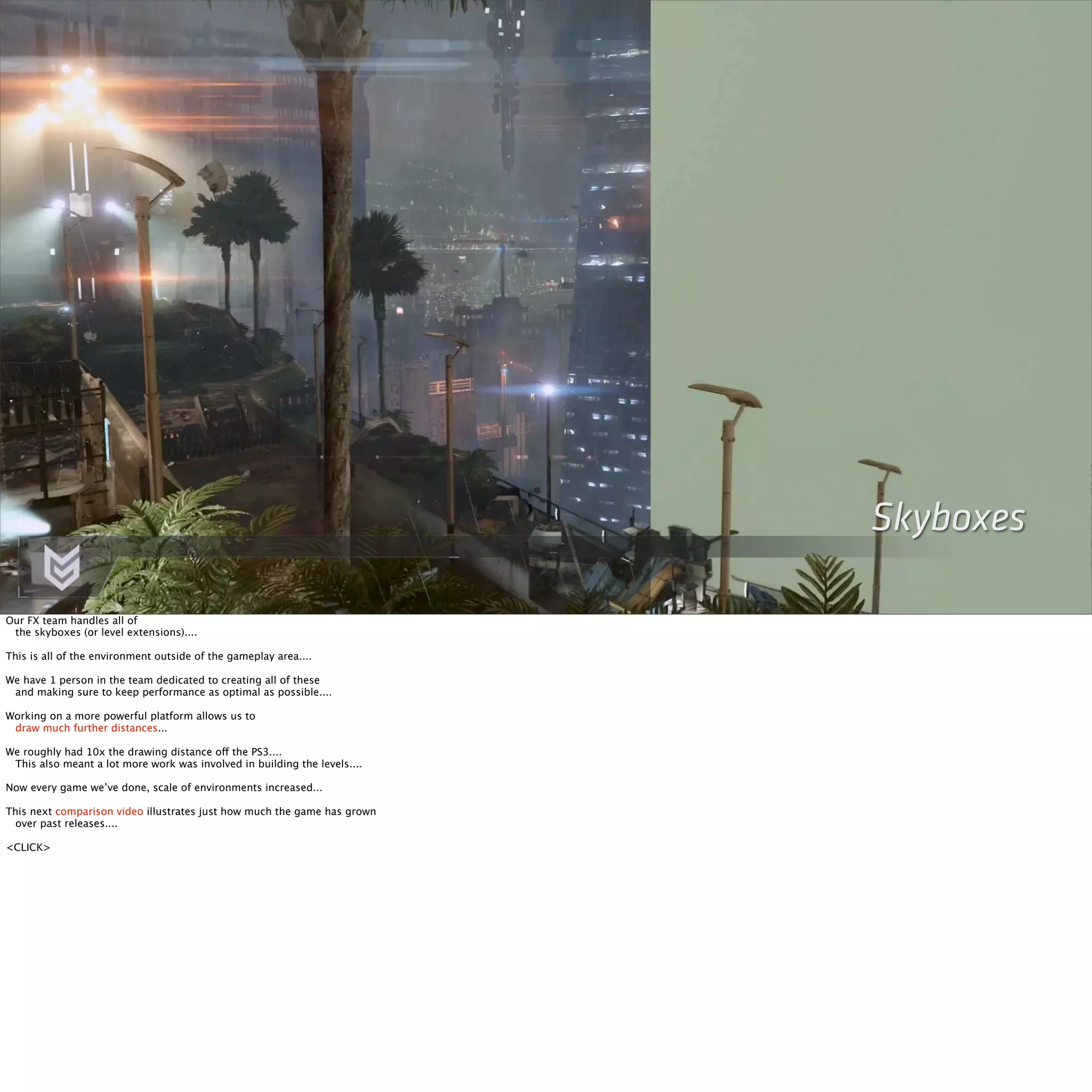 Skyboxes 
Our FX team handles all of 
the skyboxes (or level extensions).... 
This is all of the environment outside of the gameplay area.... 
We have 1 person in the team dedicated to creating all of these 
and making sure to keep performance as optimal as possible.... 
Working on a more powerful platform allows us to 
draw much further distances... 
We roughly had 10x the drawing distance off the PS3.... 
This also meant a lot more work was involved in building the levels.... 
Now every game we’ve done, scale of environments increased... 
This next comparison video illustrates just how much the game has grown 
over past releases.... 
<CLICK> 
 