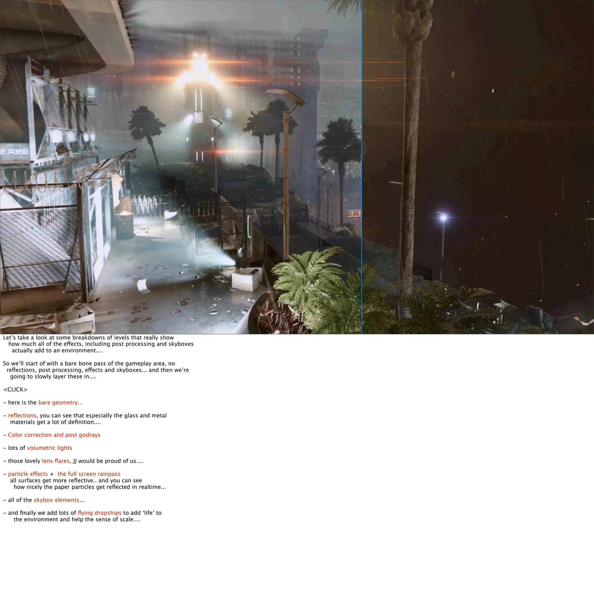 Let’s take a look at some breakdowns of levels that really show 
how much all of the effects, including post processing and skyboxes 
actually add to an environment.... 
So we’ll start of with a bare bone pass of the gameplay area, no 
reflections, post processing, effects and skyboxes... and then we’re 
going to slowly layer these in.... 
<CLICK> 
- here is the bare geometry... 
- reflections, you can see that especially the glass and metal 
materials get a lot of definition.... 
- Color correction and post godrays 
- lots of volumetric lights 
- those lovely lens flares, JJ would be proud of us.... 
- particle effects + the full screen rainpass 
all surfaces get more reflective.. and you can see 
how nicely the paper particles get reflected in realtime... 
- all of the skybox elements... 
- and finally we add lots of flying dropships to add ‘life’ to 
the environment and help the sense of scale.... 
 