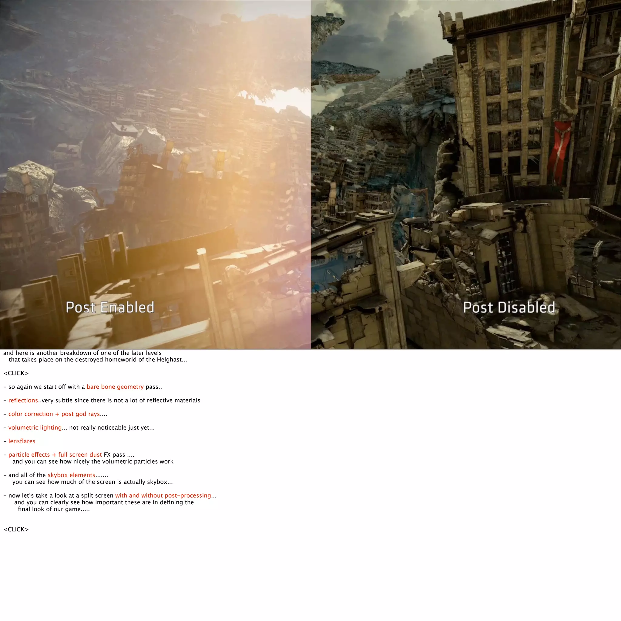 and here is another breakdown of one of the later levels 
that takes place on the destroyed homeworld of the Helghast... 
<CLICK> 
- so again we start off with a bare bone geometry pass.. 
- reflections..very subtle since there is not a lot of reflective materials 
- color correction + post god rays.... 
- volumetric lighting... not really noticeable just yet... 
- lensflares 
- particle effects + full screen dust FX pass .... 
and you can see how nicely the volumetric particles work 
- and all of the skybox elements....... 
you can see how much of the screen is actually skybox... 
- now let’s take a look at a split screen with and without post-processing... 
and you can clearly see how important these are in defining the 
final look of our game..... 
<CLICK> 
 