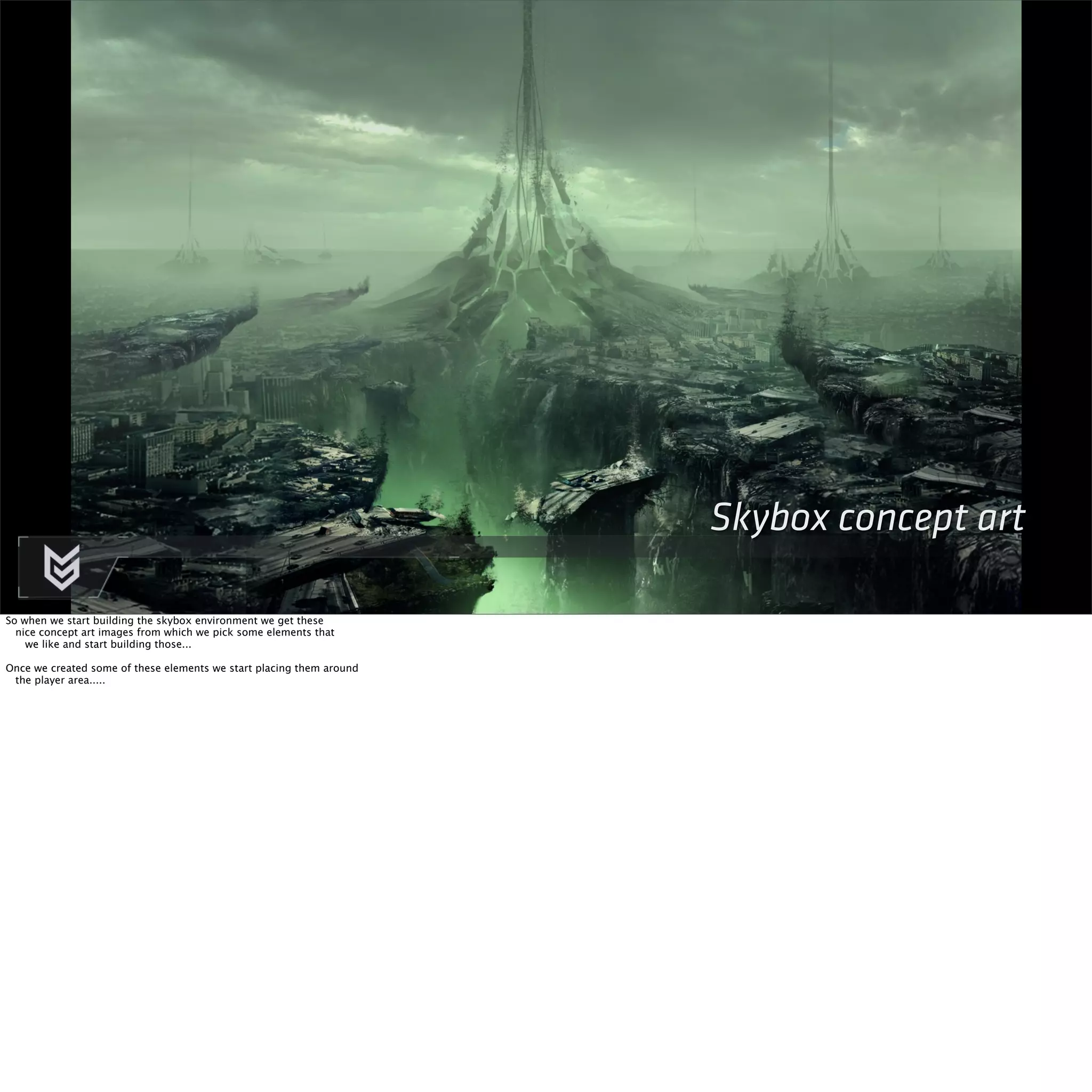 Skybox concept art 
So when we start building the skybox environment we get these 
nice concept art images from which we pick some elements that 
we like and start building those... 
Once we created some of these elements we start placing them around 
the player area..... 
 