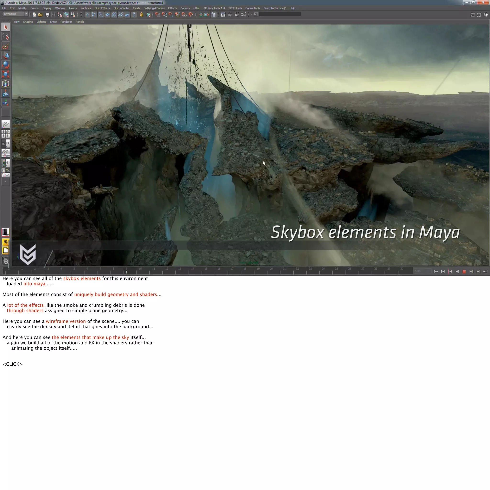 Skybox elements in Maya 
Here you can see all of the skybox elements for this environment 
loaded into maya..... 
Most of the elements consist of uniquely build geometry and shaders... 
A lot of the effects like the smoke and crumbling debris is done 
through shaders assigned to simple plane geometry... 
Here you can see a wireframe version of the scene.... you can 
clearly see the density and detail that goes into the background... 
And here you can see the elements that make up the sky itself... 
again we build all of the motion and FX in the shaders rather than 
animating the object itself..... 
<CLICK> 
 