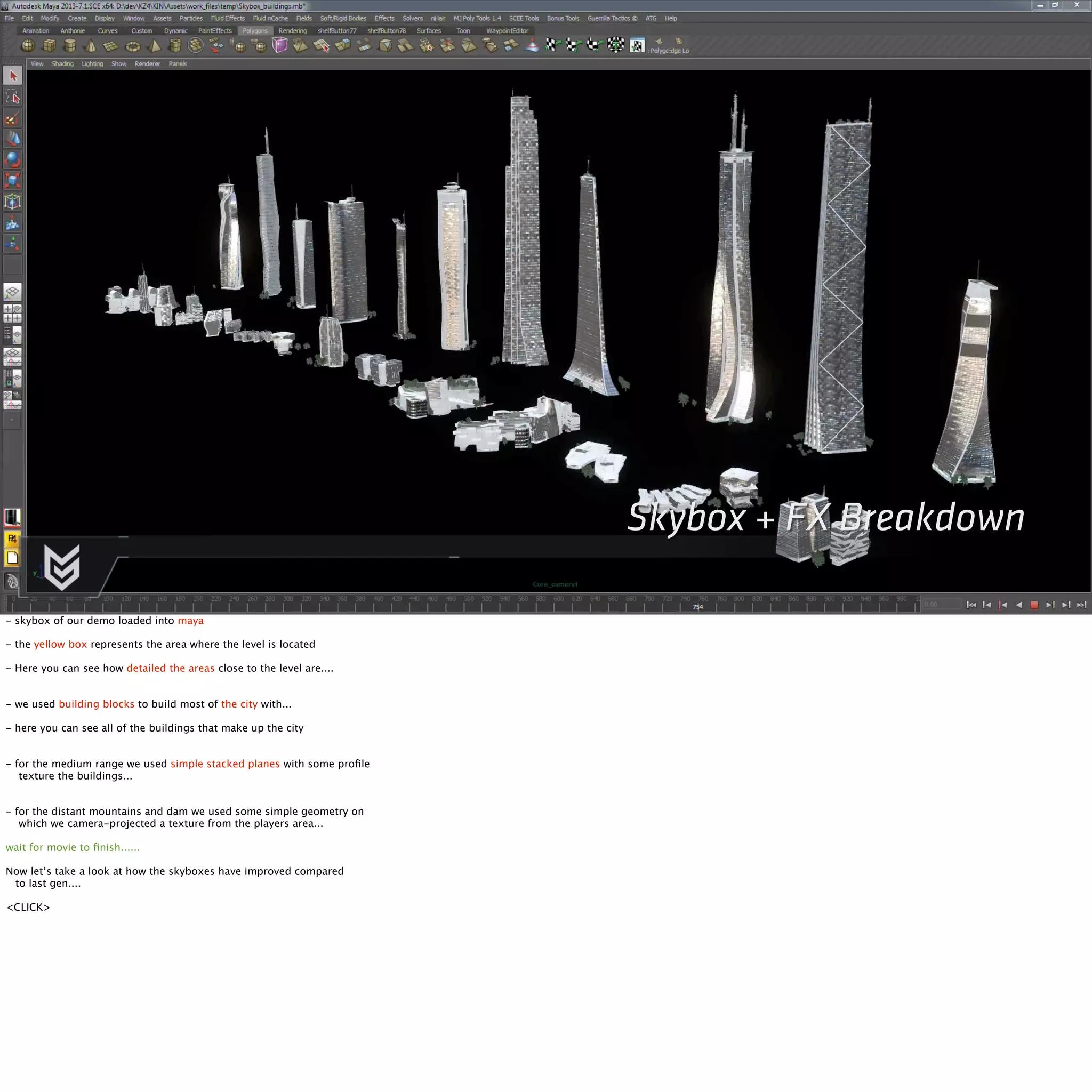 Skybox + FX Breakdown 
- skybox of our demo loaded into maya 
- the yellow box represents the area where the level is located 
- Here you can see how detailed the areas close to the level are.... 
- we used building blocks to build most of the city with... 
- here you can see all of the buildings that make up the city 
- for the medium range we used simple stacked planes with some profile 
texture the buildings... 
- for the distant mountains and dam we used some simple geometry on 
which we camera-projected a texture from the players area... 
wait for movie to finish...... 
Now let’s take a look at how the skyboxes have improved compared 
to last gen.... 
<CLICK> 
 