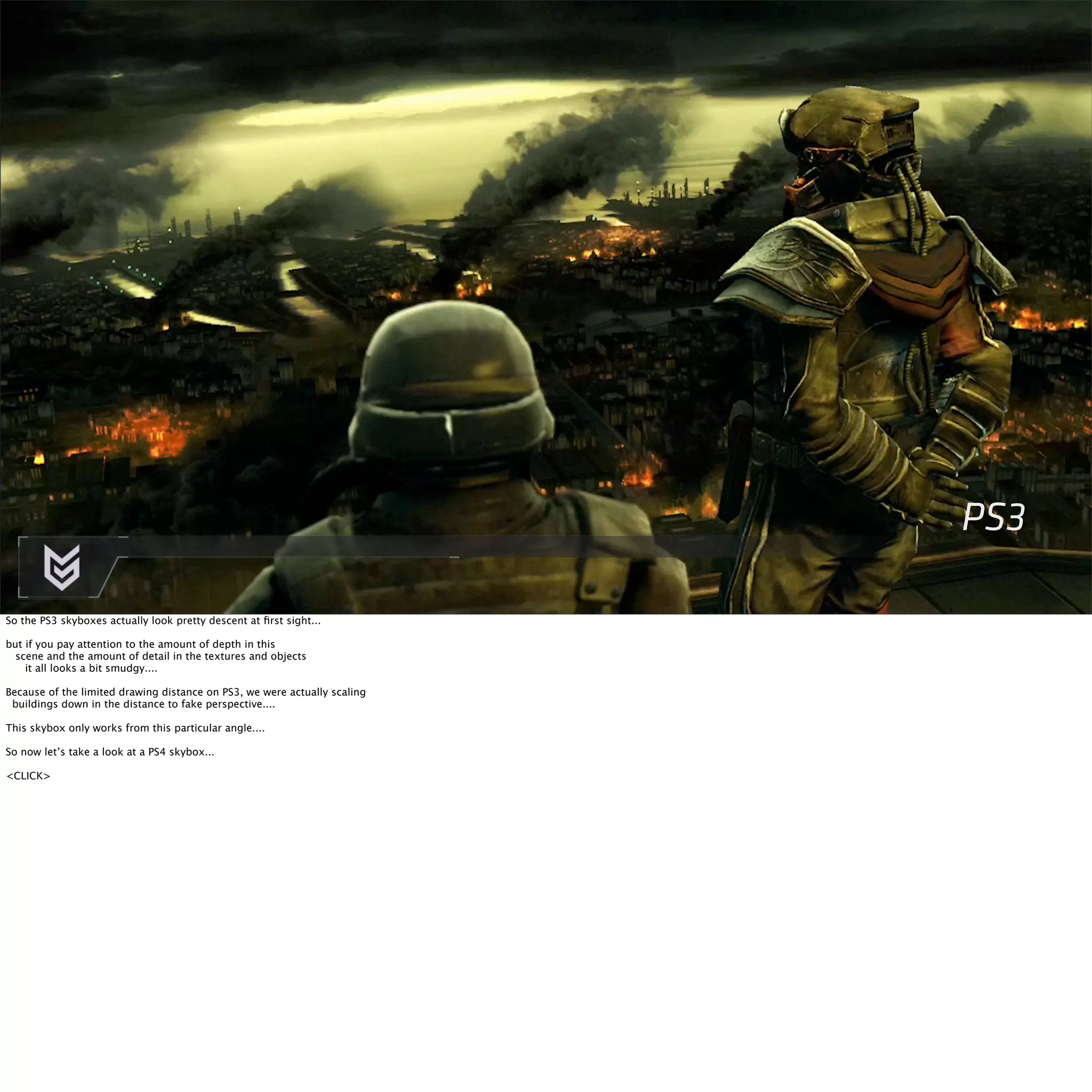 PS3 
So the PS3 skyboxes actually look pretty descent at first sight... 
but if you pay attention to the amount of depth in this 
scene and the amount of detail in the textures and objects 
it all looks a bit smudgy.... 
Because of the limited drawing distance on PS3, we were actually scaling 
buildings down in the distance to fake perspective.... 
This skybox only works from this particular angle.... 
So now let’s take a look at a PS4 skybox... 
<CLICK> 
 