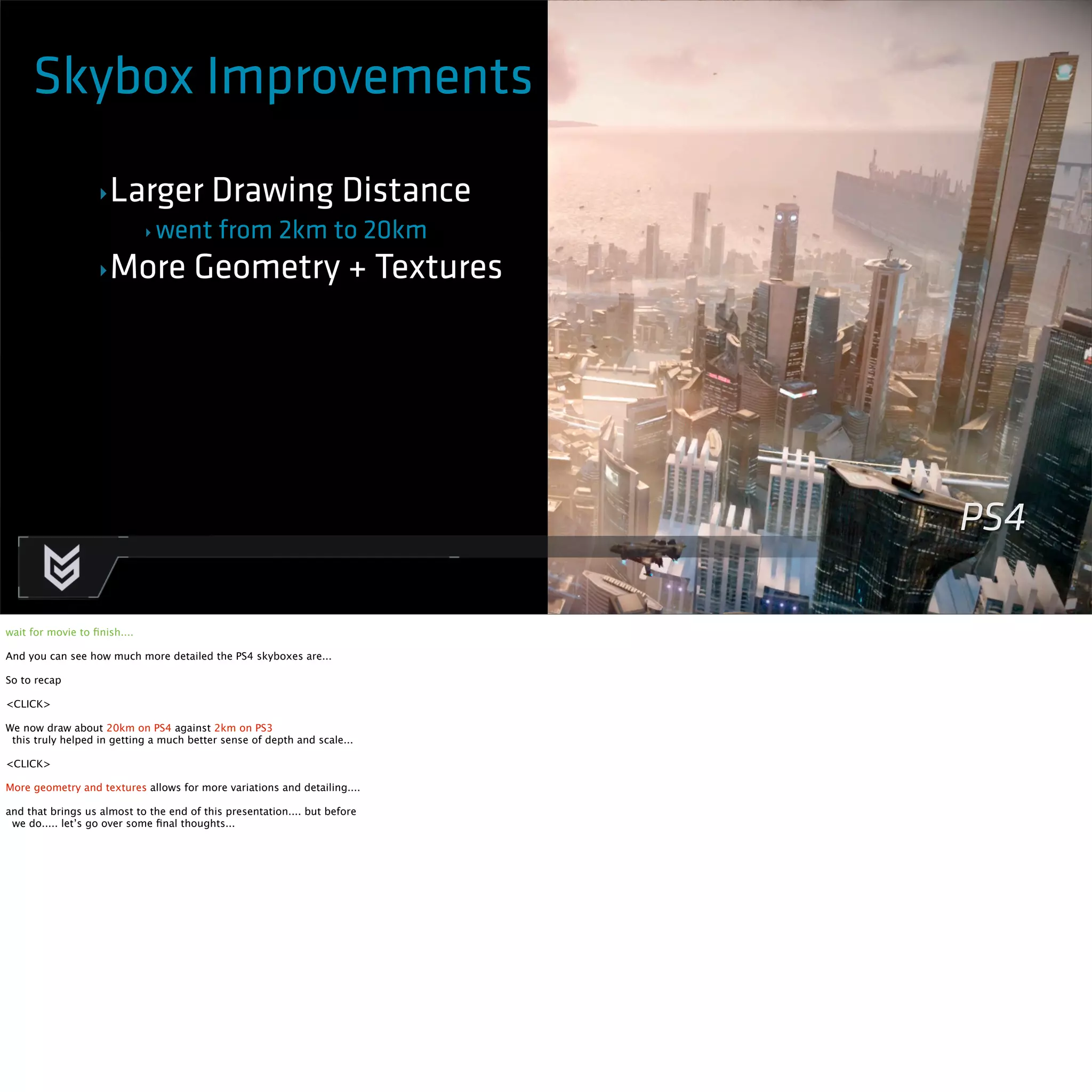Skybox Improvements 
‣Larger Drawing Distance 
‣ went from 2km to 20km 
‣More Geometry + Textures 
PS4 
wait for movie to finish.... 
And you can see how much more detailed the PS4 skyboxes are... 
So to recap 
<CLICK> 
We now draw about 20km on PS4 against 2km on PS3 
this truly helped in getting a much better sense of depth and scale... 
<CLICK> 
More geometry and textures allows for more variations and detailing.... 
and that brings us almost to the end of this presentation.... but before 
we do..... let’s go over some final thoughts... 
 