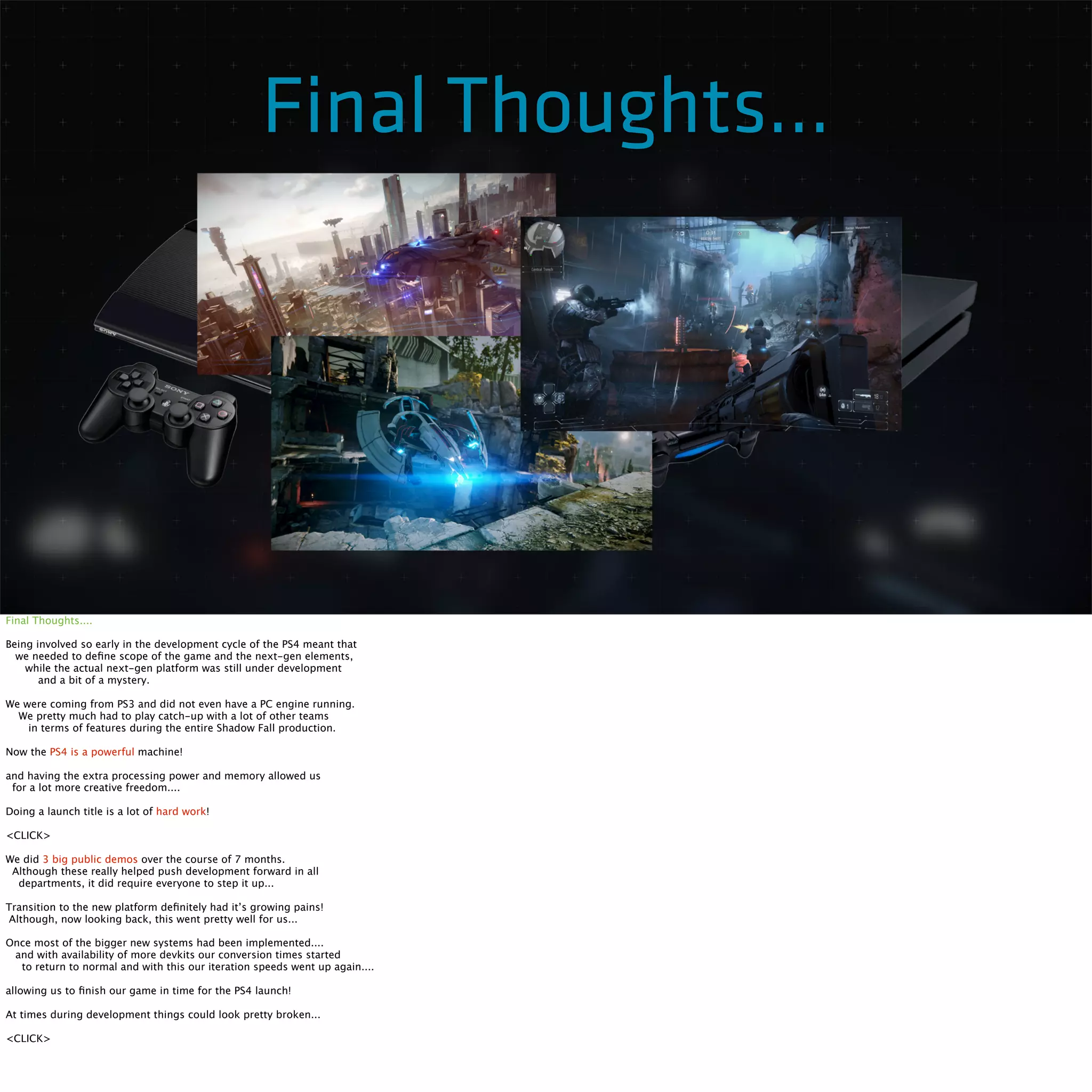 Final Thoughts... 
Final Thoughts.... 
Being involved so early in the development cycle of the PS4 meant that 
we needed to define scope of the game and the next-gen elements, 
while the actual next-gen platform was still under development 
and a bit of a mystery. 
We were coming from PS3 and did not even have a PC engine running. 
We pretty much had to play catch-up with a lot of other teams 
in terms of features during the entire Shadow Fall production. 
Now the PS4 is a powerful machine! 
and having the extra processing power and memory allowed us 
for a lot more creative freedom.... 
Doing a launch title is a lot of hard work! 
<CLICK> 
We did 3 big public demos over the course of 7 months. 
Although these really helped push development forward in all 
departments, it did require everyone to step it up... 
Transition to the new platform definitely had it’s growing pains! 
Although, now looking back, this went pretty well for us... 
Once most of the bigger new systems had been implemented.... 
and with availability of more devkits our conversion times started 
to return to normal and with this our iteration speeds went up again.... 
allowing us to finish our game in time for the PS4 launch! 
At times during development things could look pretty broken... 
<CLICK> 
 
