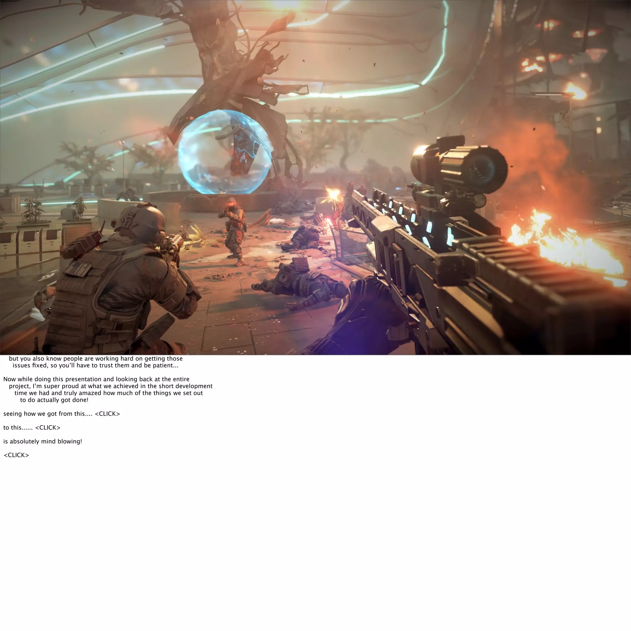 Final Thoughts... 
but you also know people are working hard on getting those 
issues fixed, so you’ll have to trust them and be patient... 
Now while doing this presentation and looking back at the entire 
project, I’m super proud at what we achieved in the short development 
time we had and truly amazed how much of the things we set out 
to do actually got done! 
seeing how we got from this.... <CLICK> 
to this...... <CLICK> 
is absolutely mind blowing! 
<CLICK> 
 