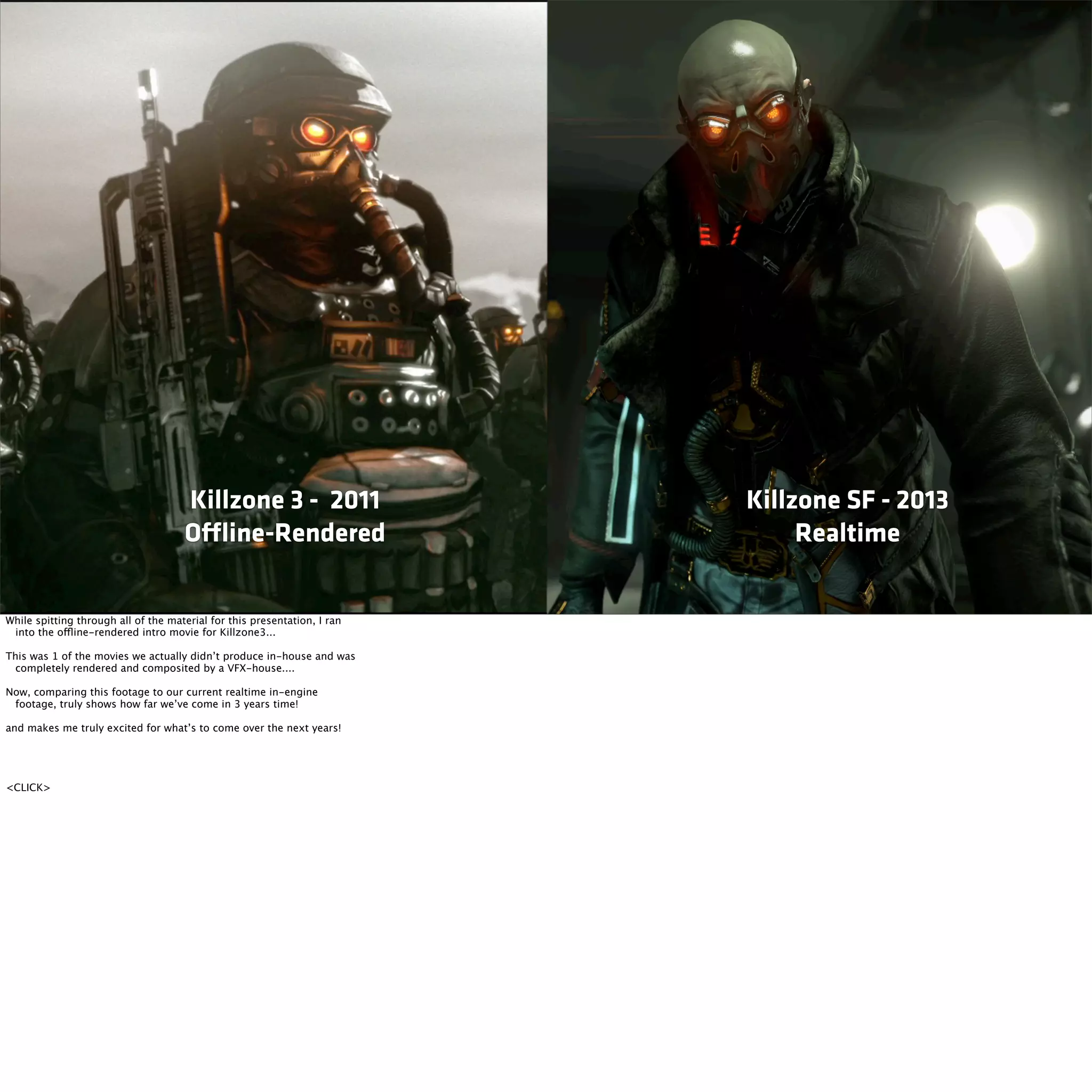 Killzone 3 - 2011 
Offline-Rendered 
Killzone SF - 2013 
Realtime 
While spitting through all of the material for this presentation, I ran 
into the offline-rendered intro movie for Killzone3... 
This was 1 of the movies we actually didn’t produce in-house and was 
completely rendered and composited by a VFX-house.... 
Now, comparing this footage to our current realtime in-engine 
footage, truly shows how far we’ve come in 3 years time! 
and makes me truly excited for what’s to come over the next years! 
<CLICK> 
 