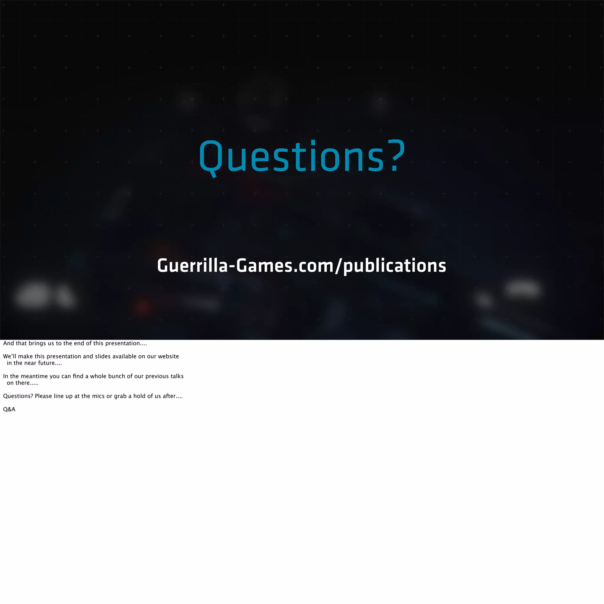 Questions? 
Guerrilla-Games.com/publications 
And that brings us to the end of this presentation.... 
We’ll make this presentation and slides available on our website 
in the near future.... 
In the meantime you can find a whole bunch of our previous talks 
on there..... 
Questions? Please line up at the mics or grab a hold of us after.... 
Q&A 

