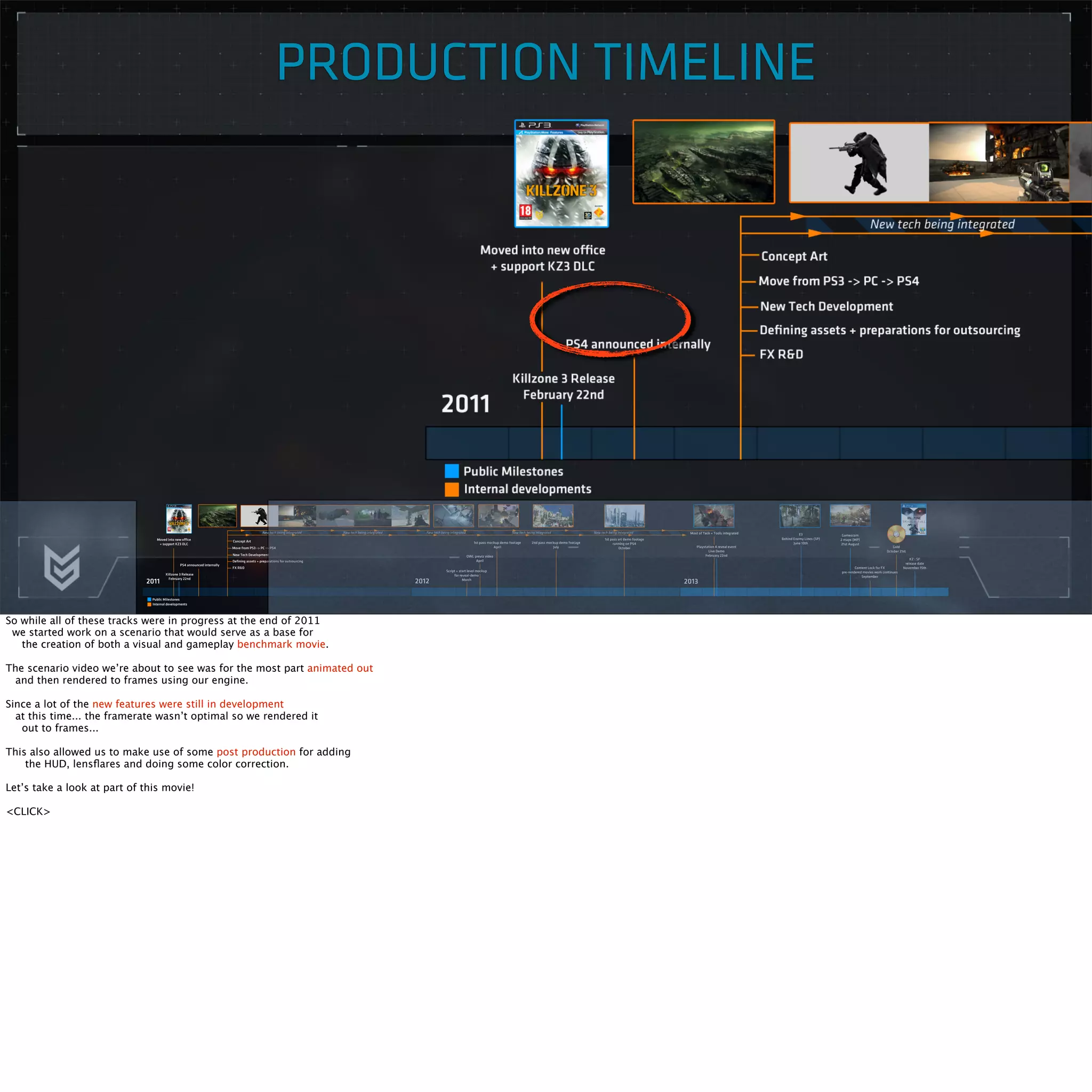 PRODUCTION TIMELINE 
So while all of these tracks were in progress at the end of 2011 
we started work on a scenario that would serve as a base for 
the creation of both a visual and gameplay benchmark movie. 
The scenario video we’re about to see was for the most part animated out 
and then rendered to frames using our engine. 
Since a lot of the new features were still in development 
at this time... the framerate wasn’t optimal so we rendered it 
out to frames... 
This also allowed us to make use of some post production for adding 
the HUD, lensflares and doing some color correction. 
Let’s take a look at part of this movie! 
<CLICK> 
 