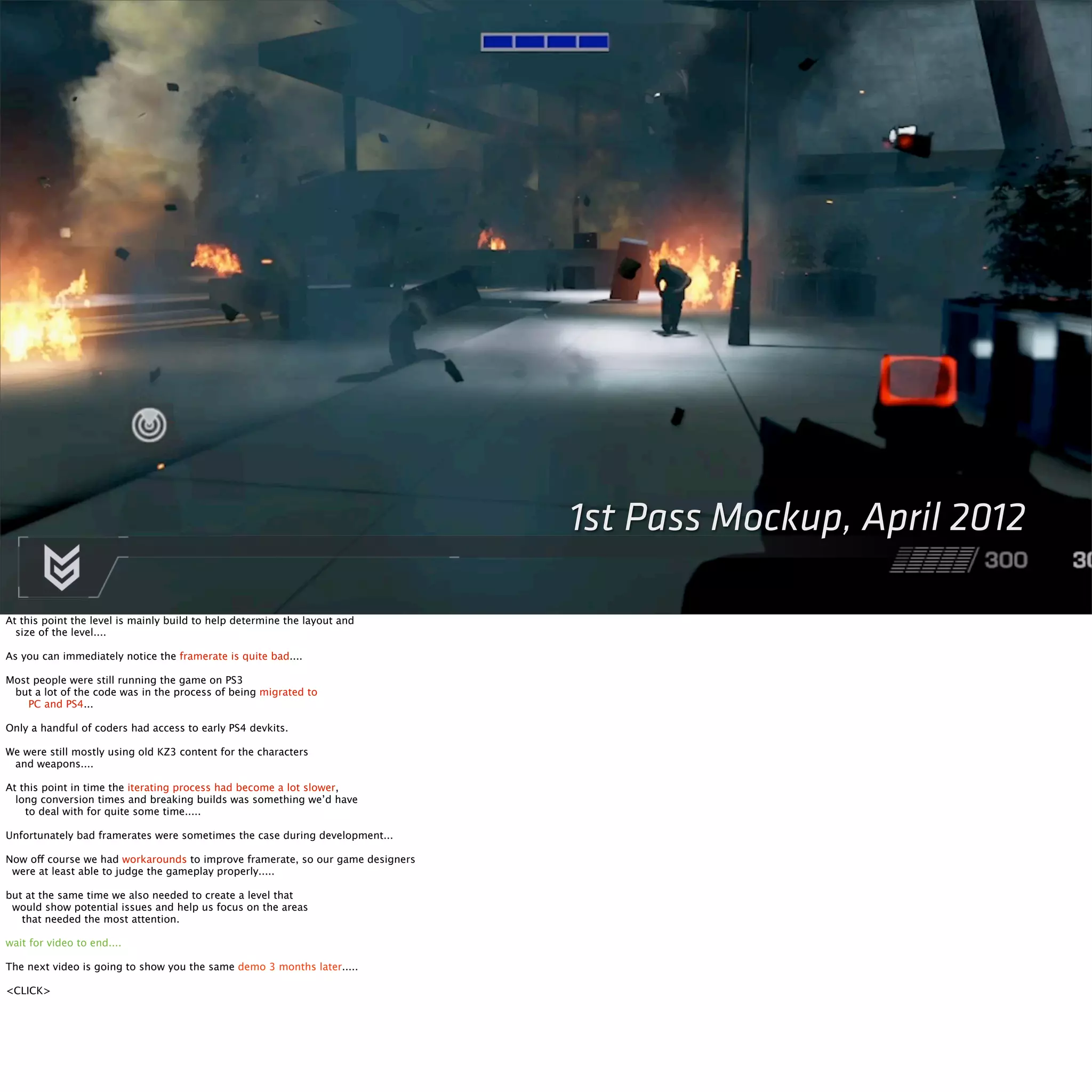 1st Pass Mockup, April 2012 
At this point the level is mainly build to help determine the layout and 
size of the level.... 
As you can immediately notice the framerate is quite bad.... 
Most people were still running the game on PS3 
but a lot of the code was in the process of being migrated to 
PC and PS4... 
Only a handful of coders had access to early PS4 devkits. 
We were still mostly using old KZ3 content for the characters 
and weapons.... 
At this point in time the iterating process had become a lot slower, 
long conversion times and breaking builds was something we’d have 
to deal with for quite some time..... 
Unfortunately bad framerates were sometimes the case during development... 
Now off course we had workarounds to improve framerate, so our game designers 
were at least able to judge the gameplay properly..... 
but at the same time we also needed to create a level that 
would show potential issues and help us focus on the areas 
that needed the most attention. 
wait for video to end.... 
The next video is going to show you the same demo 3 months later..... 
<CLICK> 
 