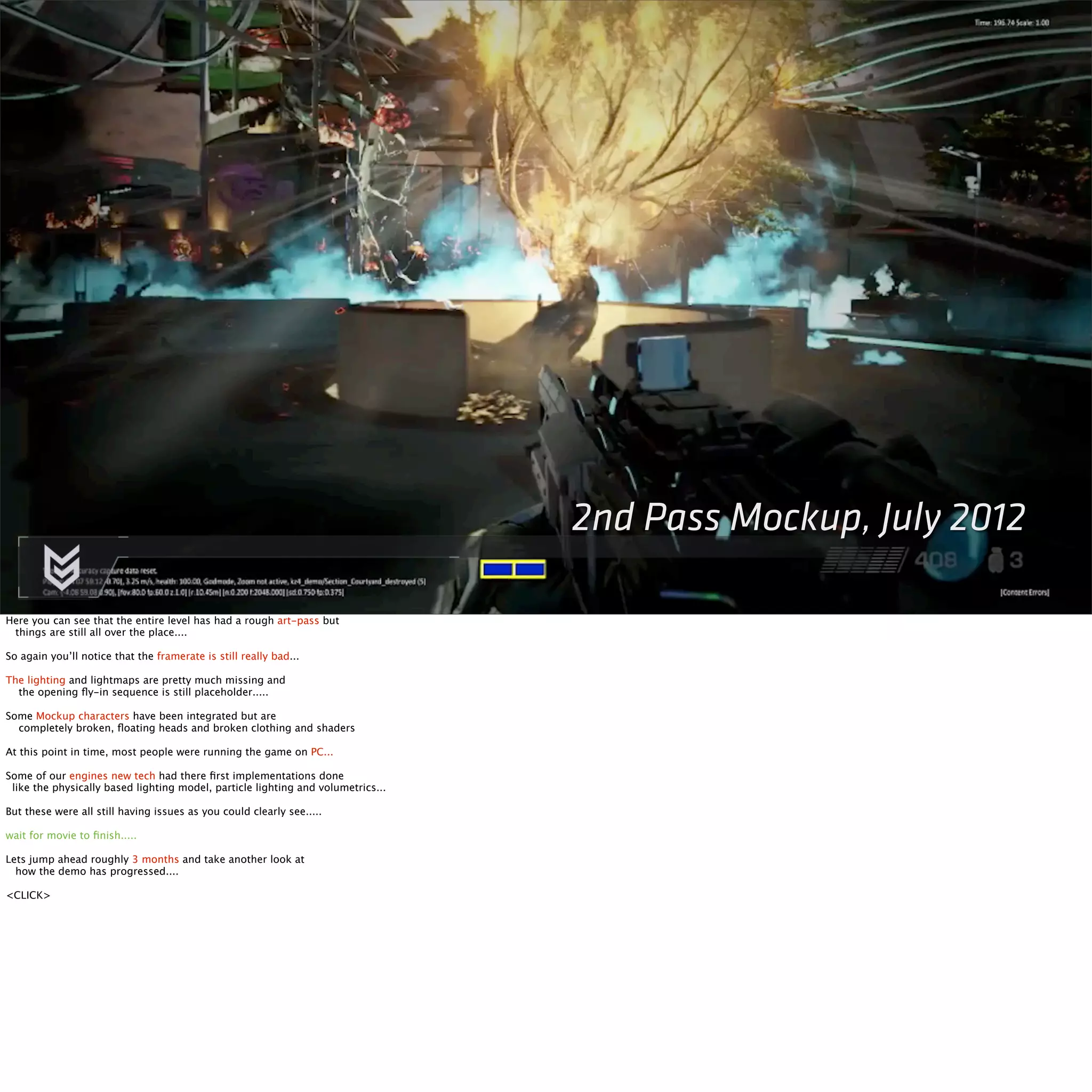 2nd Pass Mockup, July 2012 
Here you can see that the entire level has had a rough art-pass but 
things are still all over the place.... 
So again you’ll notice that the framerate is still really bad... 
The lighting and lightmaps are pretty much missing and 
the opening fly-in sequence is still placeholder..... 
Some Mockup characters have been integrated but are 
completely broken, floating heads and broken clothing and shaders 
At this point in time, most people were running the game on PC... 
Some of our engines new tech had there first implementations done 
like the physically based lighting model, particle lighting and volumetrics... 
But these were all still having issues as you could clearly see..... 
wait for movie to finish..... 
Lets jump ahead roughly 3 months and take another look at 
how the demo has progressed.... 
<CLICK> 
 