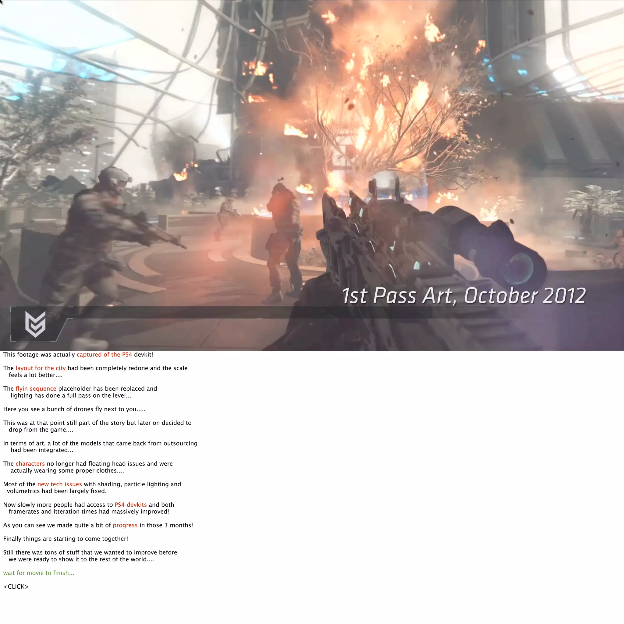 1st Pass Art, October 2012 
This footage was actually captured of the PS4 devkit! 
The layout for the city had been completely redone and the scale 
feels a lot better.... 
The flyin sequence placeholder has been replaced and 
lighting has done a full pass on the level... 
Here you see a bunch of drones fly next to you..... 
This was at that point still part of the story but later on decided to 
drop from the game.... 
In terms of art, a lot of the models that came back from outsourcing 
had been integrated... 
The characters no longer had floating head issues and were 
actually wearing some proper clothes.... 
Most of the new tech issues with shading, particle lighting and 
volumetrics had been largely fixed. 
Now slowly more people had access to PS4 devkits and both 
framerates and itteration times had massively improved! 
As you can see we made quite a bit of progress in those 3 months! 
Finally things are starting to come together! 
Still there was tons of stuff that we wanted to improve before 
we were ready to show it to the rest of the world.... 
wait for movie to finish... 
<CLICK> 
 