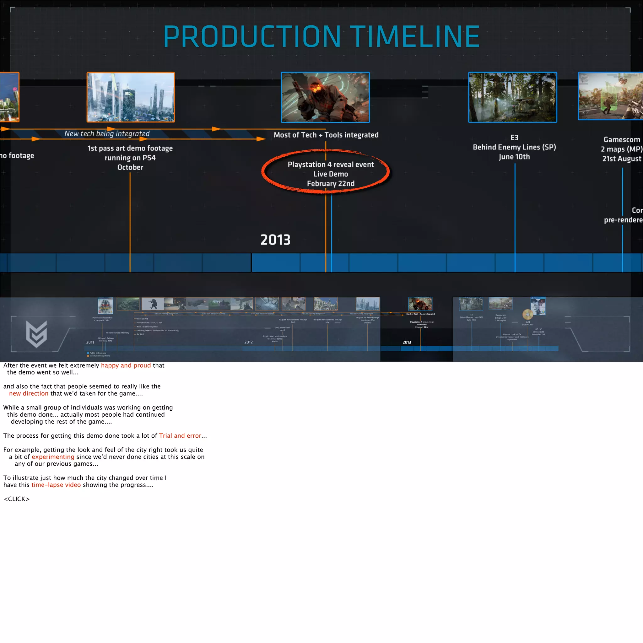 PRODUCTION TIMELINE 
After the event we felt extremely happy and proud that 
the demo went so well... 
and also the fact that people seemed to really like the 
new direction that we’d taken for the game.... 
While a small group of individuals was working on getting 
this demo done... actually most people had continued 
developing the rest of the game.... 
The process for getting this demo done took a lot of Trial and error... 
For example, getting the look and feel of the city right took us quite 
a bit of experimenting since we’d never done cities at this scale on 
any of our previous games... 
To illustrate just how much the city changed over time I 
have this time-lapse video showing the progress.... 
<CLICK> 
 