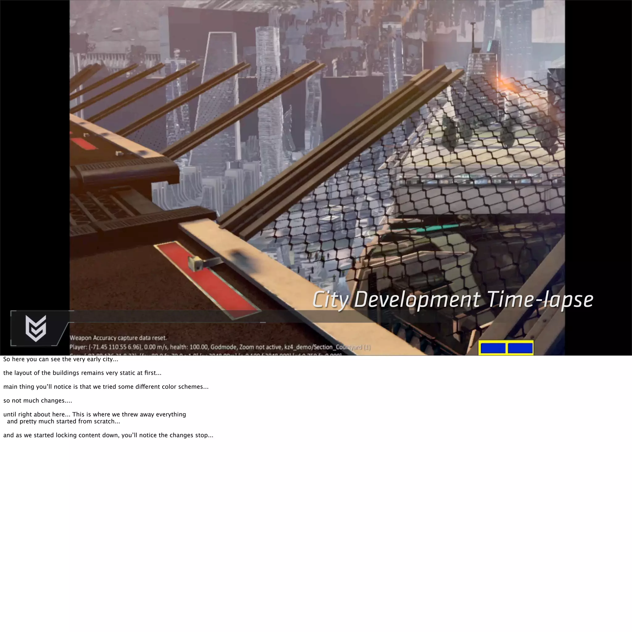 City Development Time-lapse 
So here you can see the very early city... 
the layout of the buildings remains very static at first... 
main thing you’ll notice is that we tried some different color schemes... 
so not much changes.... 
until right about here... This is where we threw away everything 
and pretty much started from scratch... 
and as we started locking content down, you’ll notice the changes stop... 
 
