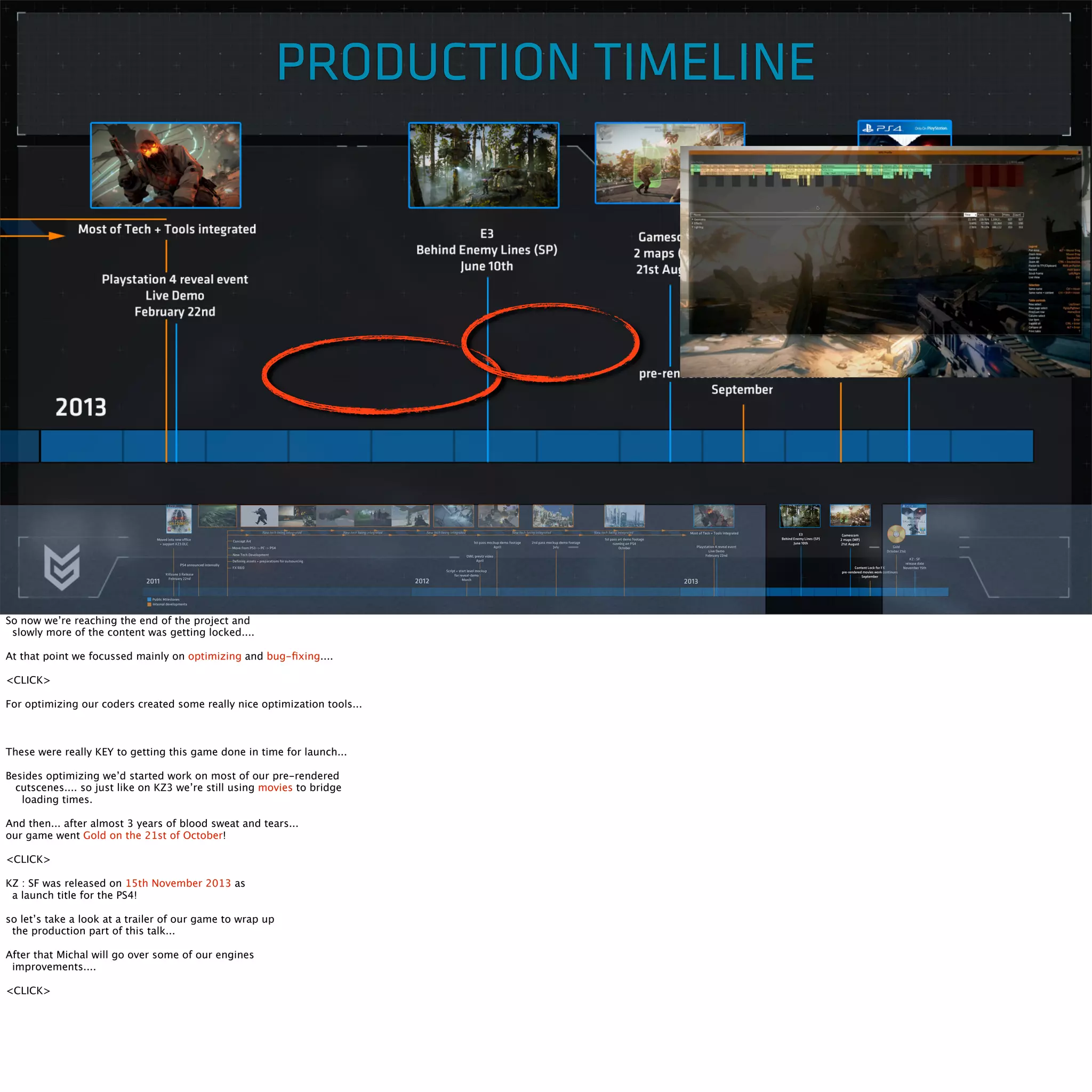 PRODUCTION TIMELINE 
So now we’re reaching the end of the project and 
slowly more of the content was getting locked.... 
At that point we focussed mainly on optimizing and bug-fixing.... 
<CLICK> 
For optimizing our coders created some really nice optimization tools... 
These were really KEY to getting this game done in time for launch... 
Besides optimizing we’d started work on most of our pre-rendered 
cutscenes.... so just like on KZ3 we’re still using movies to bridge 
loading times. 
And then... after almost 3 years of blood sweat and tears... 
our game went Gold on the 21st of October! 
<CLICK> 
KZ : SF was released on 15th November 2013 as 
a launch title for the PS4! 
so let’s take a look at a trailer of our game to wrap up 
the production part of this talk... 
After that Michal will go over some of our engines 
improvements.... 
<CLICK> 
 