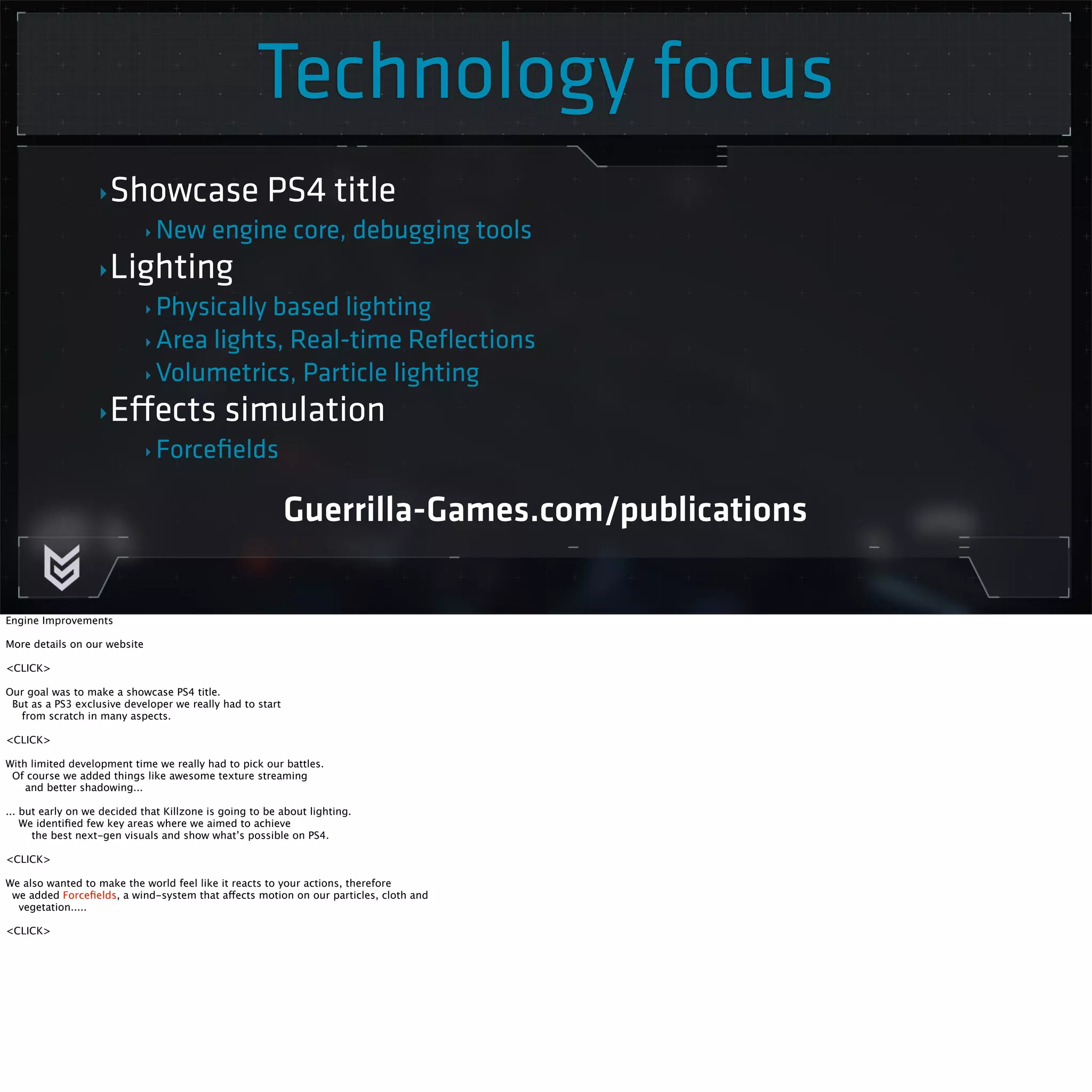 Technology focus 
‣Showcase PS4 title 
‣ New engine core, debugging tools 
‣Lighting 
‣ Physically based lighting 
‣ Area lights, Real-time Reflections 
‣Volumetrics, Particle lighting 
‣Effects simulation 
‣ Forcefields 
Guerrilla-Games.com/publications 
Engine Improvements 
More details on our website 
<CLICK> 
Our goal was to make a showcase PS4 title. 
But as a PS3 exclusive developer we really had to start 
from scratch in many aspects. 
<CLICK> 
With limited development time we really had to pick our battles. 
Of course we added things like awesome texture streaming 
and better shadowing... 
... but early on we decided that Killzone is going to be about lighting. 
We identified few key areas where we aimed to achieve 
the best next-gen visuals and show what’s possible on PS4. 
<CLICK> 
We also wanted to make the world feel like it reacts to your actions, therefore 
we added Forcefields, a wind-system that affects motion on our particles, cloth and 
vegetation..... 
<CLICK> 
 