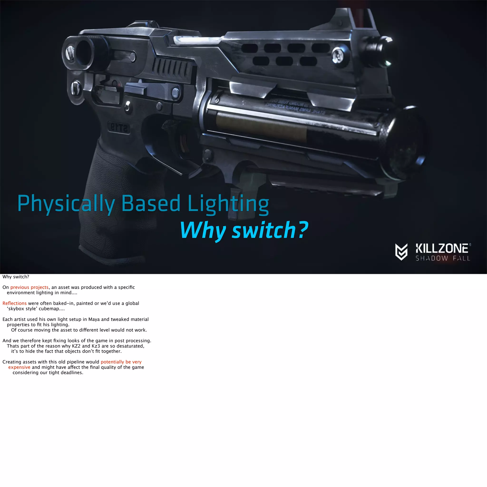 Physically Based Lighting 
Why switch? 
Why switch? 
On previous projects, an asset was produced with a specific 
environment lighting in mind.... 
Reflections were often baked-in, painted or we’d use a global 
‘skybox style’ cubemap.... 
Each artist used his own light setup in Maya and tweaked material 
properties to fit his lighting. 
Of course moving the asset to different level would not work. 
And we therefore kept fixing looks of the game in post processing. 
Thats part of the reason why KZ2 and Kz3 are so desaturated, 
it’s to hide the fact that objects don’t fit together. 
Creating assets with this old pipeline would potentially be very 
expensive and might have affect the final quality of the game 
considering our tight deadlines. 
 