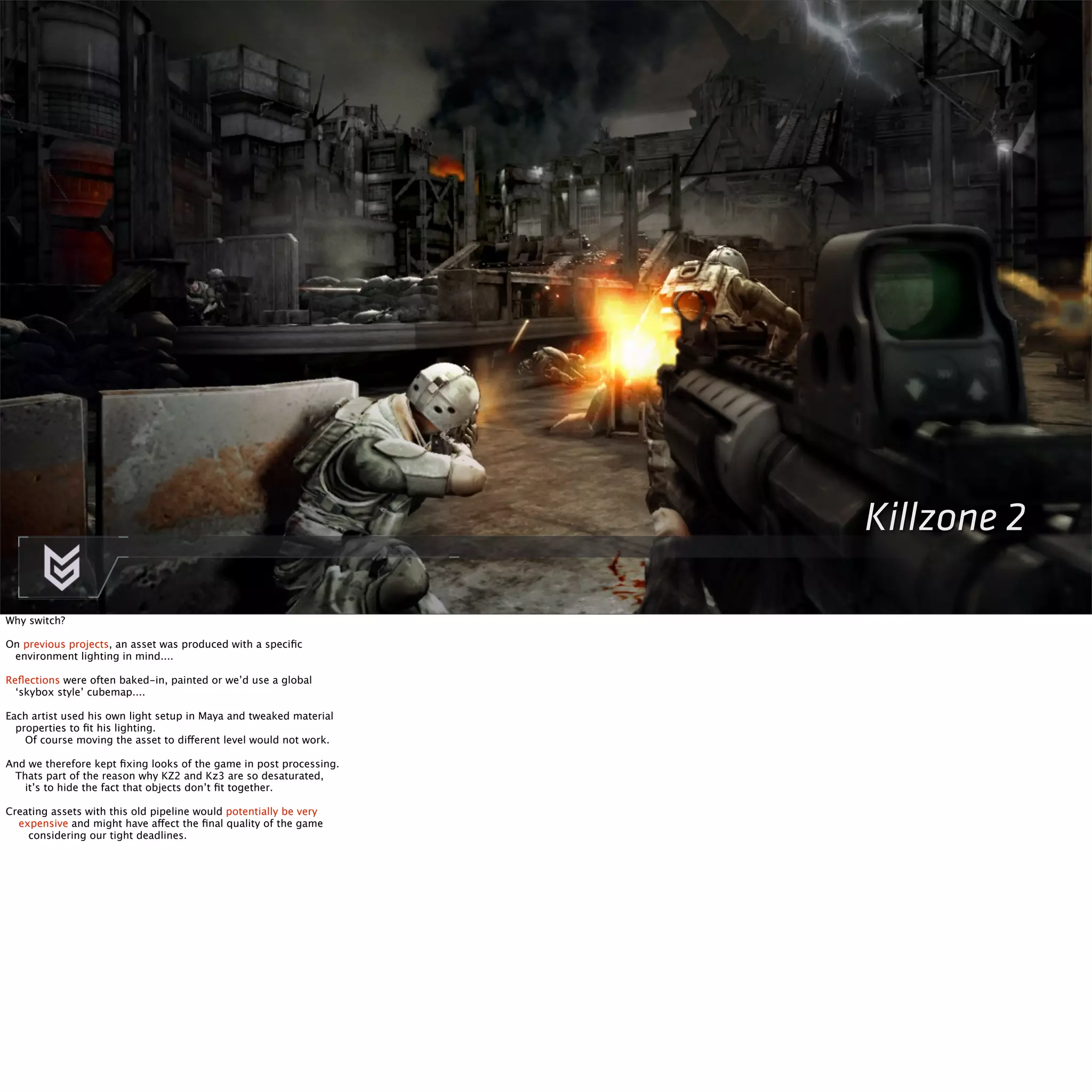 Killzone 2 
Why switch? 
On previous projects, an asset was produced with a specific 
environment lighting in mind.... 
Reflections were often baked-in, painted or we’d use a global 
‘skybox style’ cubemap.... 
Each artist used his own light setup in Maya and tweaked material 
properties to fit his lighting. 
Of course moving the asset to different level would not work. 
And we therefore kept fixing looks of the game in post processing. 
Thats part of the reason why KZ2 and Kz3 are so desaturated, 
it’s to hide the fact that objects don’t fit together. 
Creating assets with this old pipeline would potentially be very 
expensive and might have affect the final quality of the game 
considering our tight deadlines. 
 