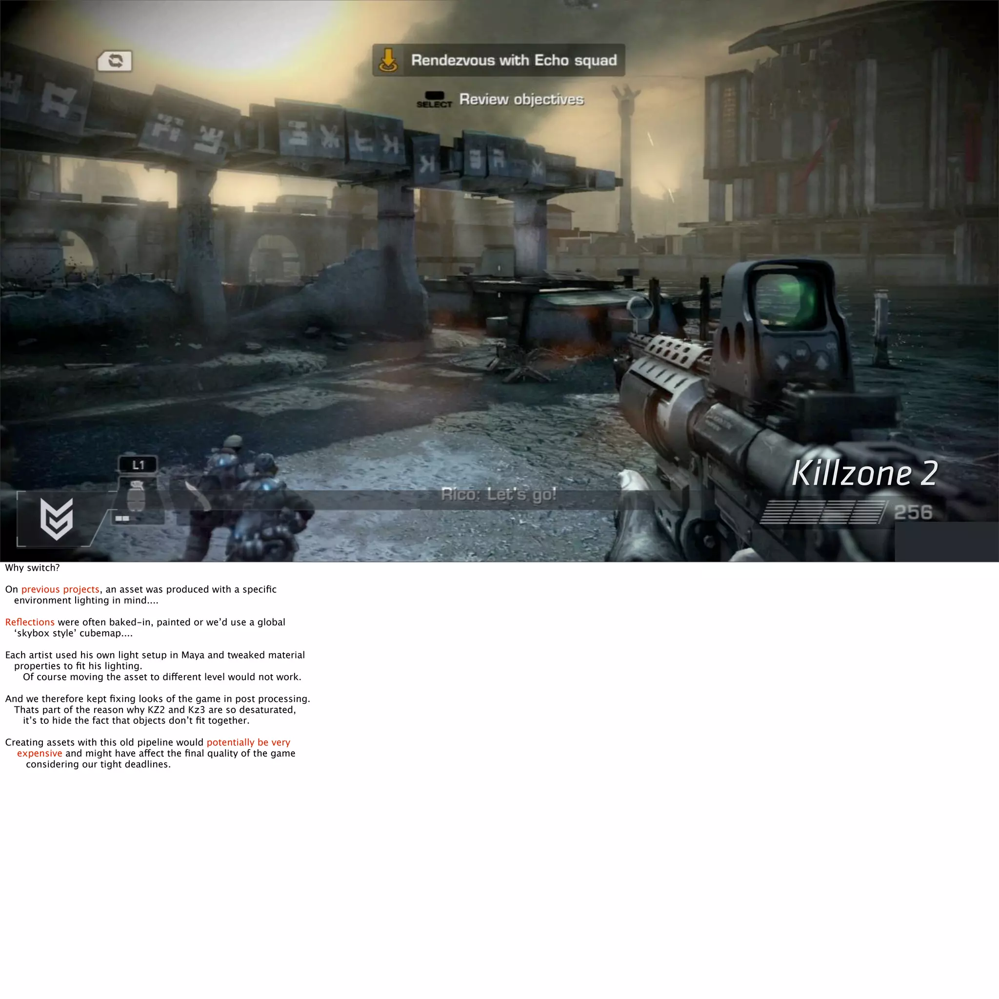 Killzone 2 
Why switch? 
On previous projects, an asset was produced with a specific 
environment lighting in mind.... 
Reflections were often baked-in, painted or we’d use a global 
‘skybox style’ cubemap.... 
Each artist used his own light setup in Maya and tweaked material 
properties to fit his lighting. 
Of course moving the asset to different level would not work. 
And we therefore kept fixing looks of the game in post processing. 
Thats part of the reason why KZ2 and Kz3 are so desaturated, 
it’s to hide the fact that objects don’t fit together. 
Creating assets with this old pipeline would potentially be very 
expensive and might have affect the final quality of the game 
considering our tight deadlines. 
 