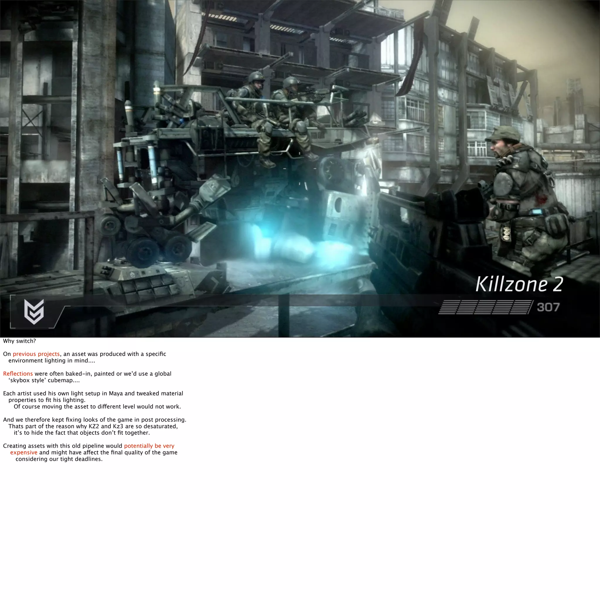 Killzone 2 
Why switch? 
On previous projects, an asset was produced with a specific 
environment lighting in mind.... 
Reflections were often baked-in, painted or we’d use a global 
‘skybox style’ cubemap.... 
Each artist used his own light setup in Maya and tweaked material 
properties to fit his lighting. 
Of course moving the asset to different level would not work. 
And we therefore kept fixing looks of the game in post processing. 
Thats part of the reason why KZ2 and Kz3 are so desaturated, 
it’s to hide the fact that objects don’t fit together. 
Creating assets with this old pipeline would potentially be very 
expensive and might have affect the final quality of the game 
considering our tight deadlines. 
 