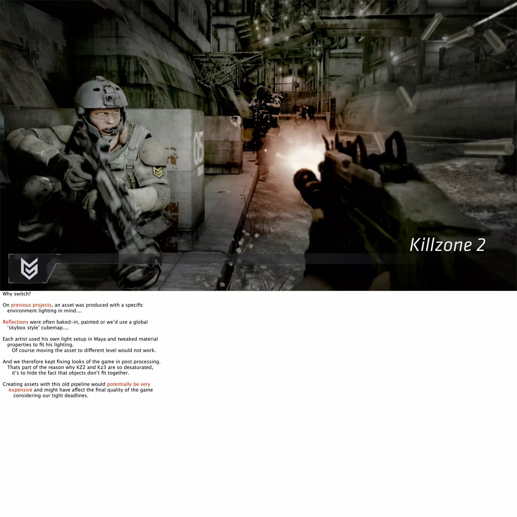Killzone 2 
Why switch? 
On previous projects, an asset was produced with a specific 
environment lighting in mind.... 
Reflections were often baked-in, painted or we’d use a global 
‘skybox style’ cubemap.... 
Each artist used his own light setup in Maya and tweaked material 
properties to fit his lighting. 
Of course moving the asset to different level would not work. 
And we therefore kept fixing looks of the game in post processing. 
Thats part of the reason why KZ2 and Kz3 are so desaturated, 
it’s to hide the fact that objects don’t fit together. 
Creating assets with this old pipeline would potentially be very 
expensive and might have affect the final quality of the game 
considering our tight deadlines. 
 
