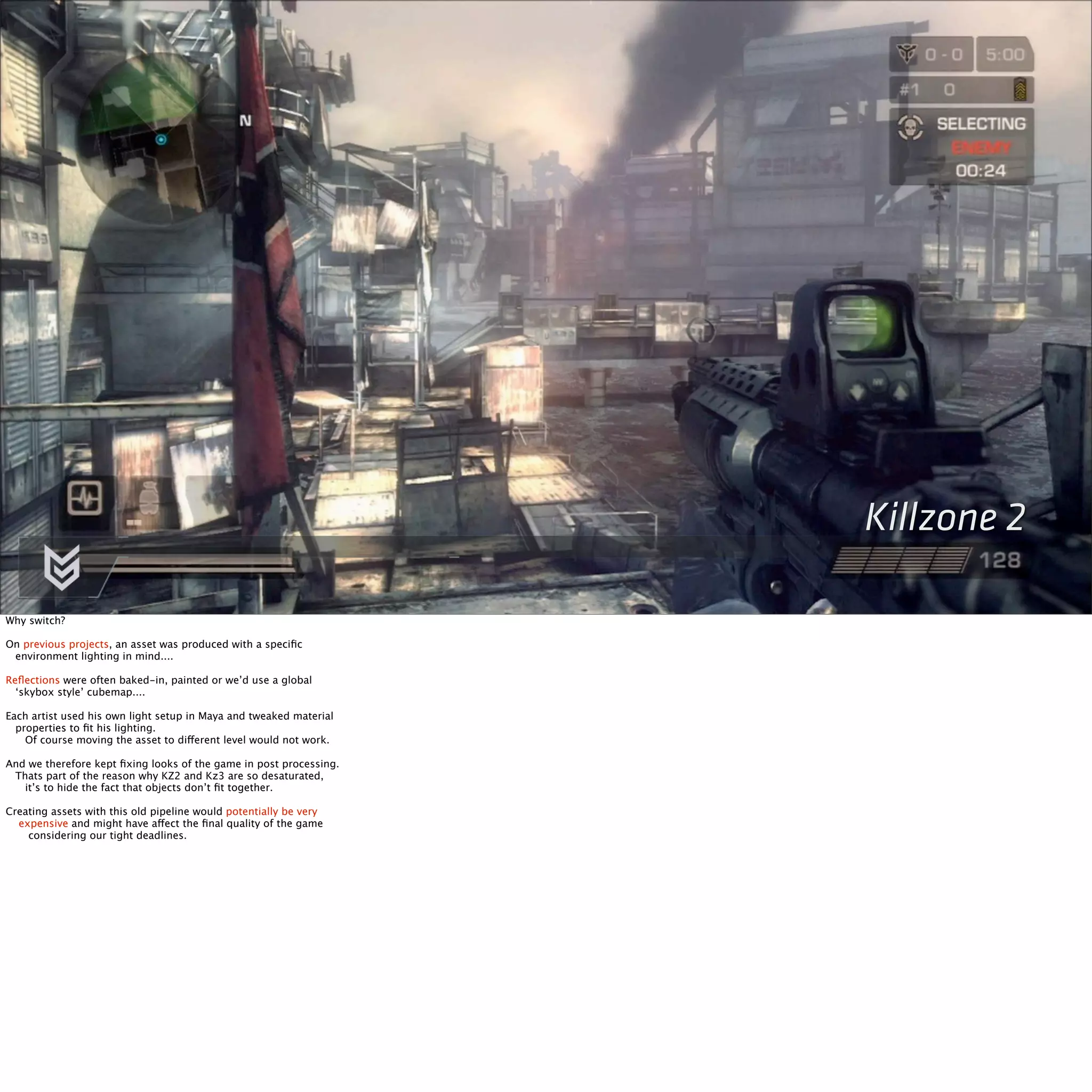 Killzone 2 
Why switch? 
On previous projects, an asset was produced with a specific 
environment lighting in mind.... 
Reflections were often baked-in, painted or we’d use a global 
‘skybox style’ cubemap.... 
Each artist used his own light setup in Maya and tweaked material 
properties to fit his lighting. 
Of course moving the asset to different level would not work. 
And we therefore kept fixing looks of the game in post processing. 
Thats part of the reason why KZ2 and Kz3 are so desaturated, 
it’s to hide the fact that objects don’t fit together. 
Creating assets with this old pipeline would potentially be very 
expensive and might have affect the final quality of the game 
considering our tight deadlines. 
 