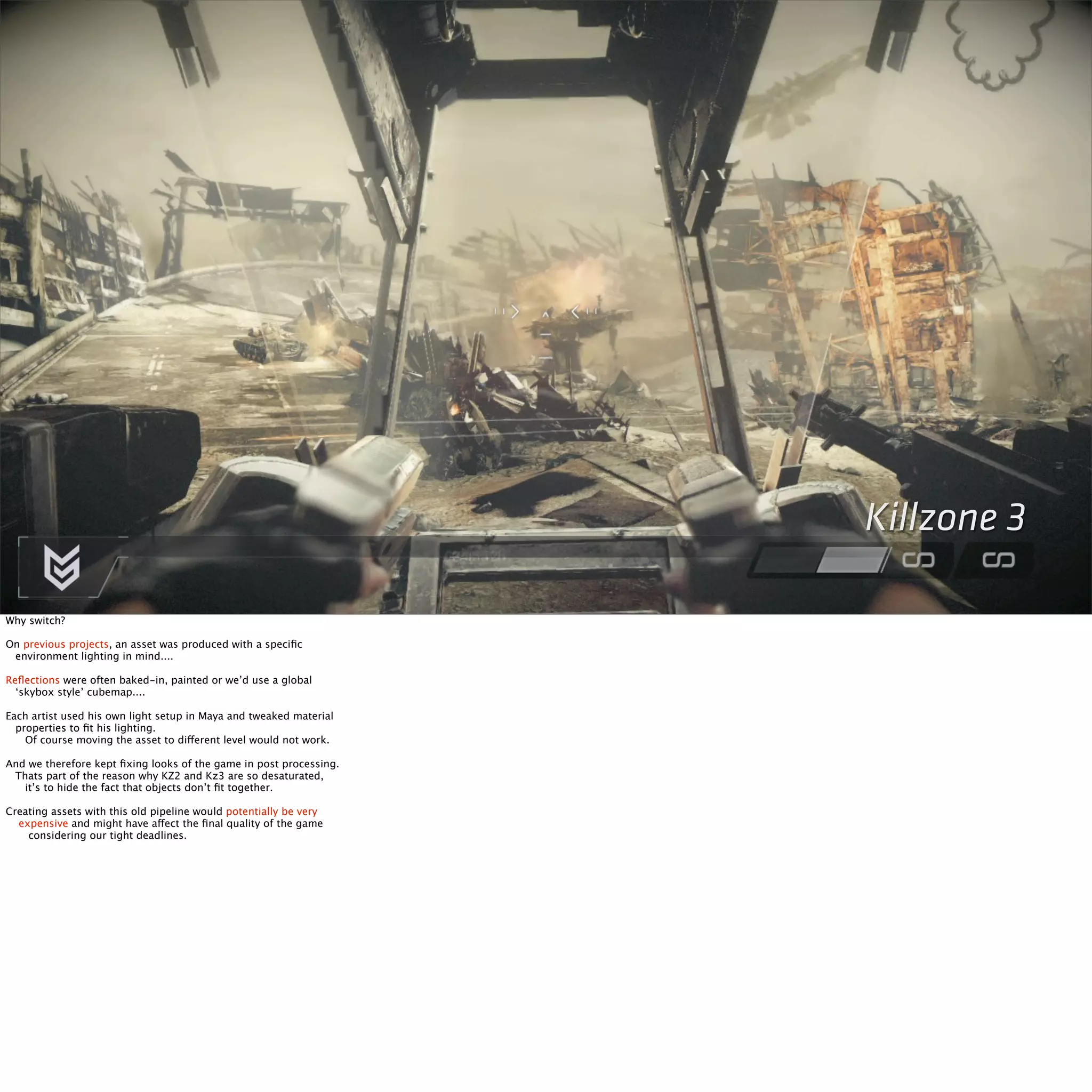 Killzone 3 
Why switch? 
On previous projects, an asset was produced with a specific 
environment lighting in mind.... 
Reflections were often baked-in, painted or we’d use a global 
‘skybox style’ cubemap.... 
Each artist used his own light setup in Maya and tweaked material 
properties to fit his lighting. 
Of course moving the asset to different level would not work. 
And we therefore kept fixing looks of the game in post processing. 
Thats part of the reason why KZ2 and Kz3 are so desaturated, 
it’s to hide the fact that objects don’t fit together. 
Creating assets with this old pipeline would potentially be very 
expensive and might have affect the final quality of the game 
considering our tight deadlines. 
 