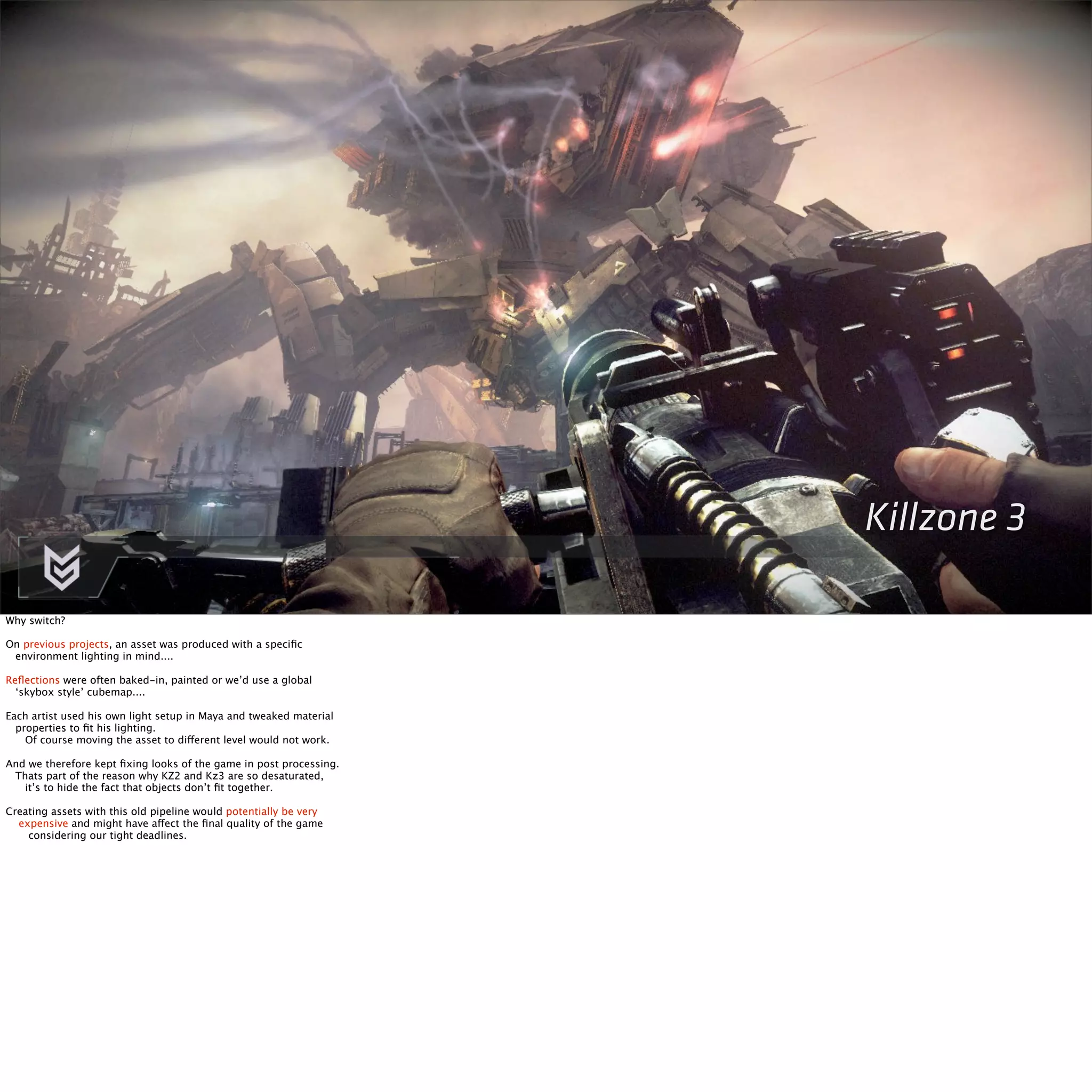 Killzone 3 
Why switch? 
On previous projects, an asset was produced with a specific 
environment lighting in mind.... 
Reflections were often baked-in, painted or we’d use a global 
‘skybox style’ cubemap.... 
Each artist used his own light setup in Maya and tweaked material 
properties to fit his lighting. 
Of course moving the asset to different level would not work. 
And we therefore kept fixing looks of the game in post processing. 
Thats part of the reason why KZ2 and Kz3 are so desaturated, 
it’s to hide the fact that objects don’t fit together. 
Creating assets with this old pipeline would potentially be very 
expensive and might have affect the final quality of the game 
considering our tight deadlines. 
 