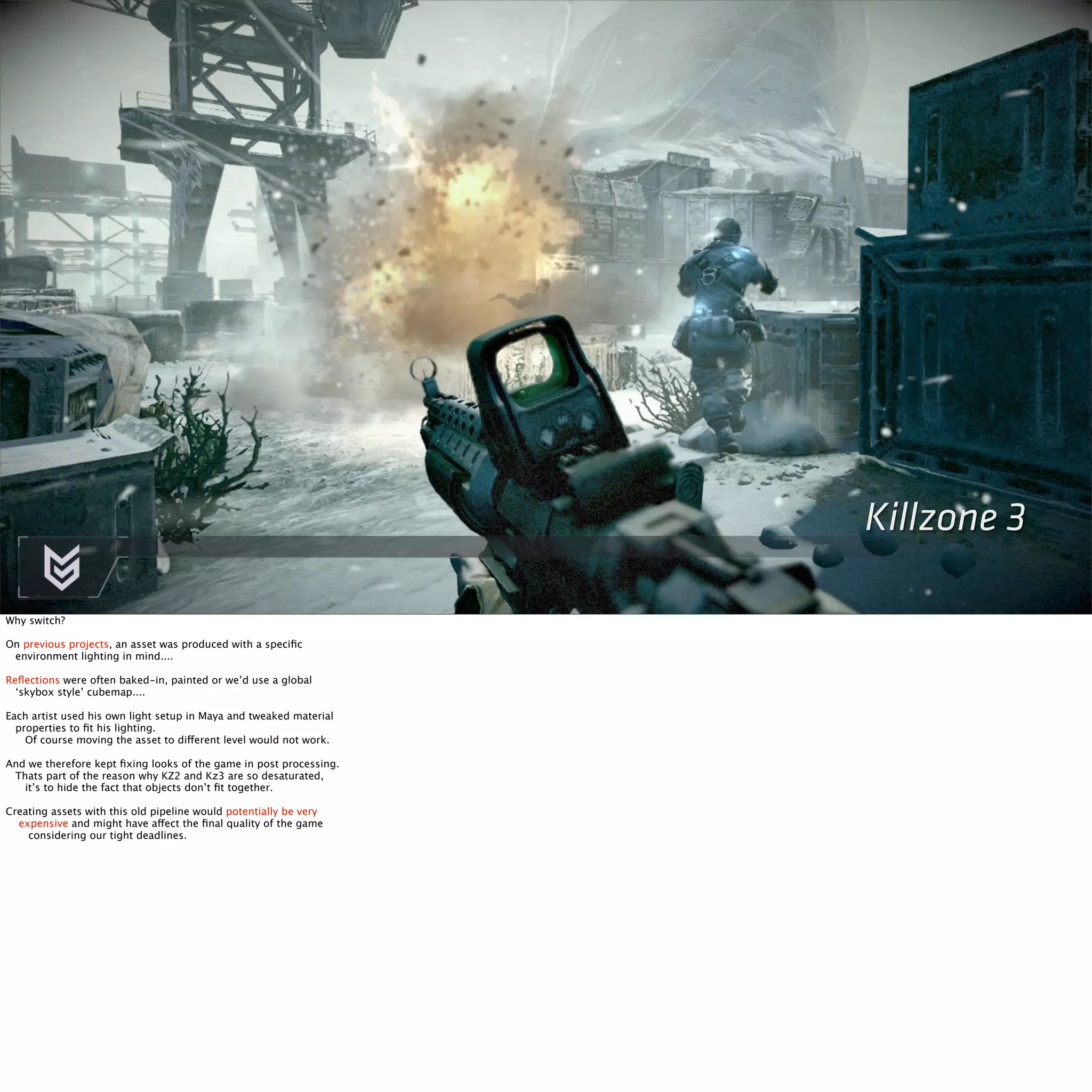Killzone 3 
Why switch? 
On previous projects, an asset was produced with a specific 
environment lighting in mind.... 
Reflections were often baked-in, painted or we’d use a global 
‘skybox style’ cubemap.... 
Each artist used his own light setup in Maya and tweaked material 
properties to fit his lighting. 
Of course moving the asset to different level would not work. 
And we therefore kept fixing looks of the game in post processing. 
Thats part of the reason why KZ2 and Kz3 are so desaturated, 
it’s to hide the fact that objects don’t fit together. 
Creating assets with this old pipeline would potentially be very 
expensive and might have affect the final quality of the game 
considering our tight deadlines. 
 
