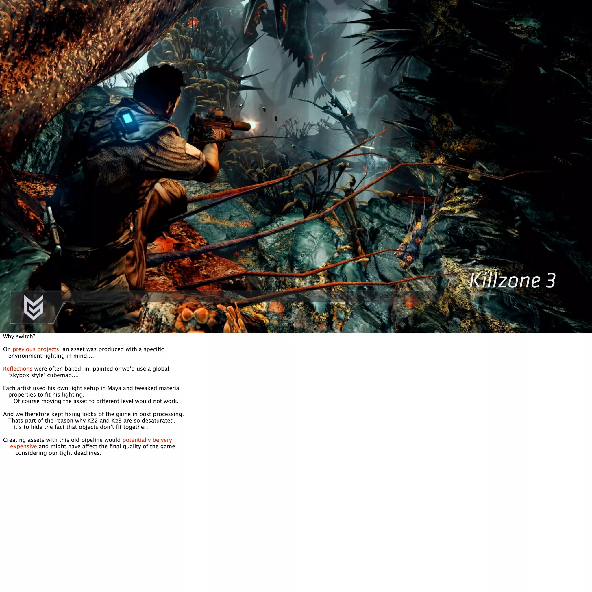 Killzone 3 
Why switch? 
On previous projects, an asset was produced with a specific 
environment lighting in mind.... 
Reflections were often baked-in, painted or we’d use a global 
‘skybox style’ cubemap.... 
Each artist used his own light setup in Maya and tweaked material 
properties to fit his lighting. 
Of course moving the asset to different level would not work. 
And we therefore kept fixing looks of the game in post processing. 
Thats part of the reason why KZ2 and Kz3 are so desaturated, 
it’s to hide the fact that objects don’t fit together. 
Creating assets with this old pipeline would potentially be very 
expensive and might have affect the final quality of the game 
considering our tight deadlines. 
 