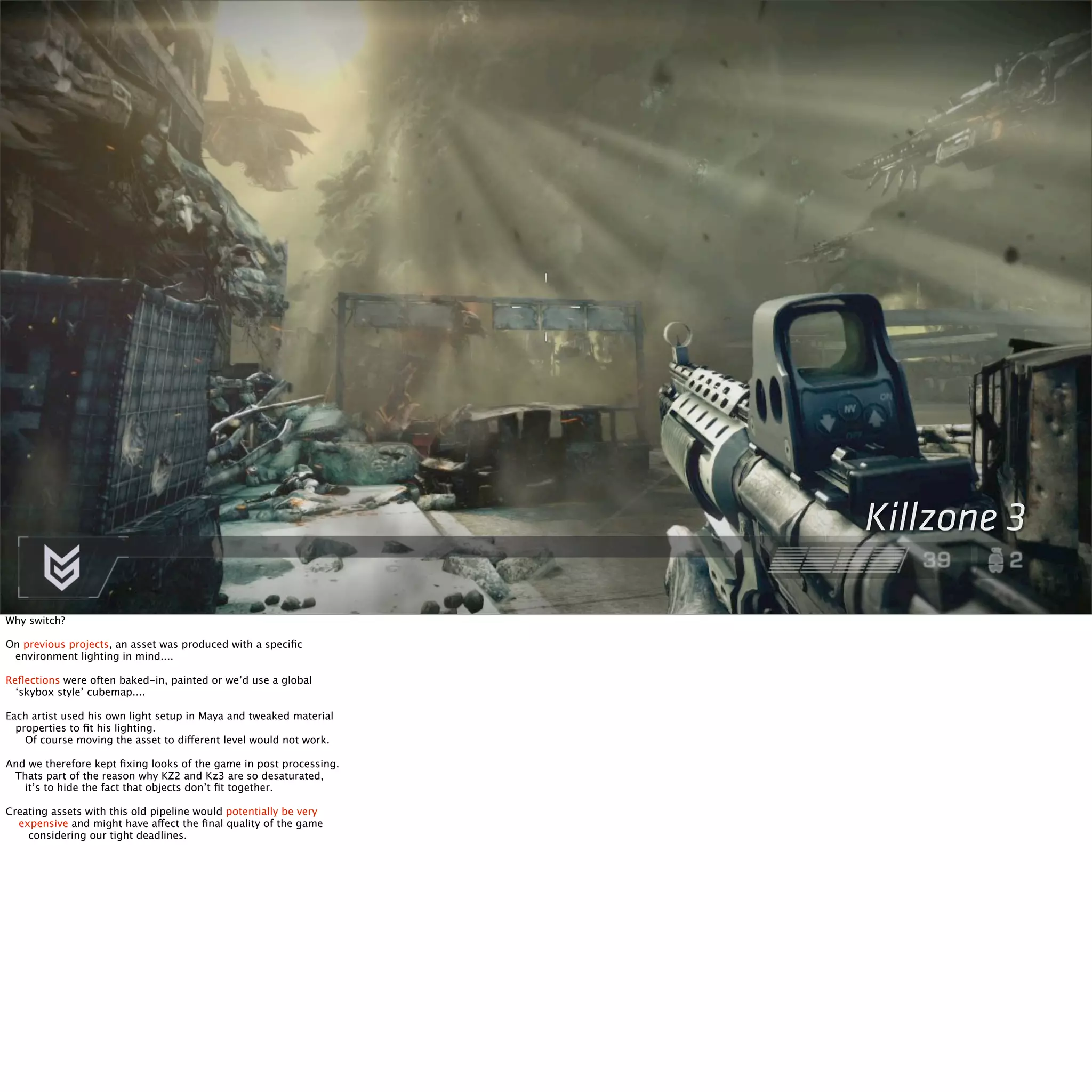 Killzone 3 
Why switch? 
On previous projects, an asset was produced with a specific 
environment lighting in mind.... 
Reflections were often baked-in, painted or we’d use a global 
‘skybox style’ cubemap.... 
Each artist used his own light setup in Maya and tweaked material 
properties to fit his lighting. 
Of course moving the asset to different level would not work. 
And we therefore kept fixing looks of the game in post processing. 
Thats part of the reason why KZ2 and Kz3 are so desaturated, 
it’s to hide the fact that objects don’t fit together. 
Creating assets with this old pipeline would potentially be very 
expensive and might have affect the final quality of the game 
considering our tight deadlines. 
 