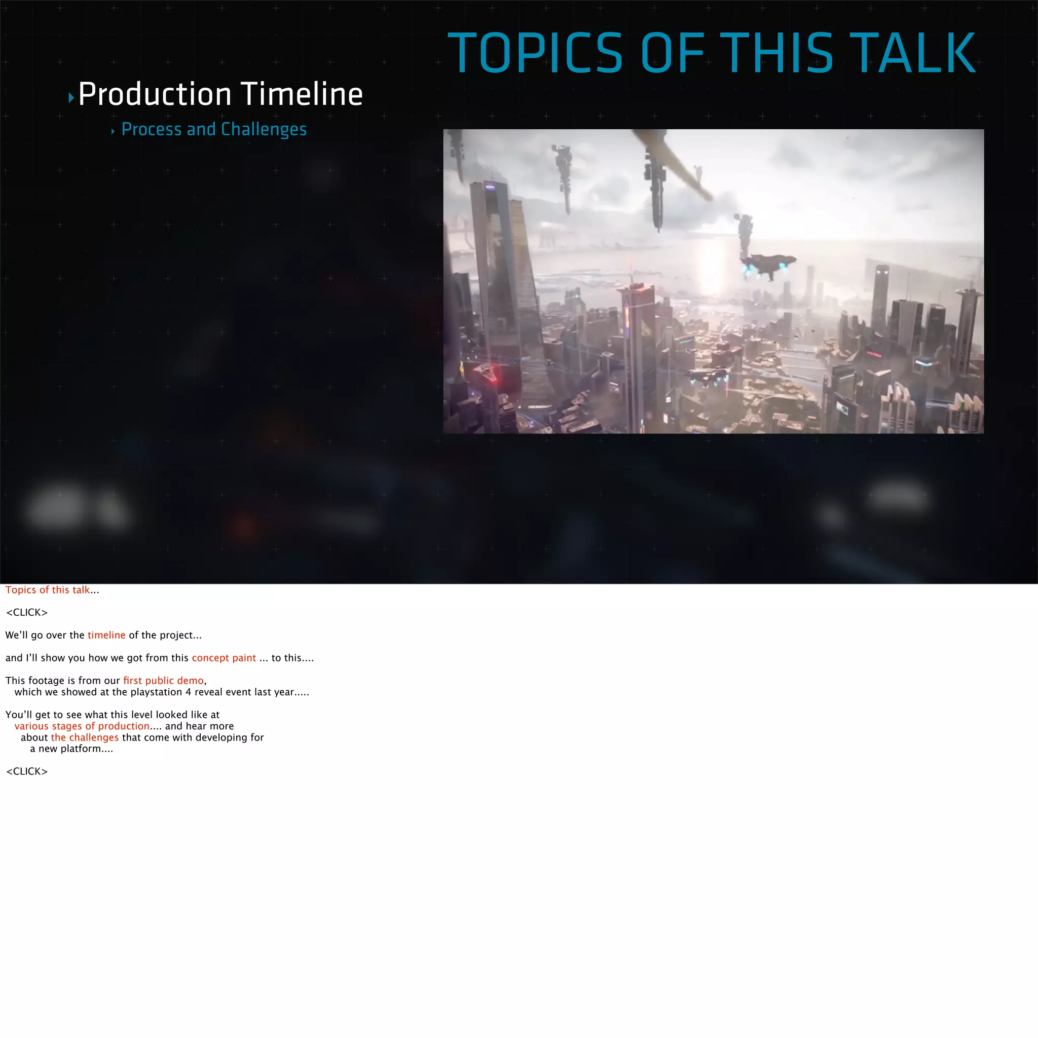 TOPICS OF THIS TALK 
‣Production Timeline 
‣ Process and Challenges 
Topics of this talk... 
<CLICK> 
We’ll go over the timeline of the project... 
and I’ll show you how we got from this concept paint ... to this.... 
This footage is from our first public demo, 
which we showed at the playstation 4 reveal event last year..... 
You’ll get to see what this level looked like at 
various stages of production.... and hear more 
about the challenges that come with developing for 
a new platform.... 
<CLICK> 
 