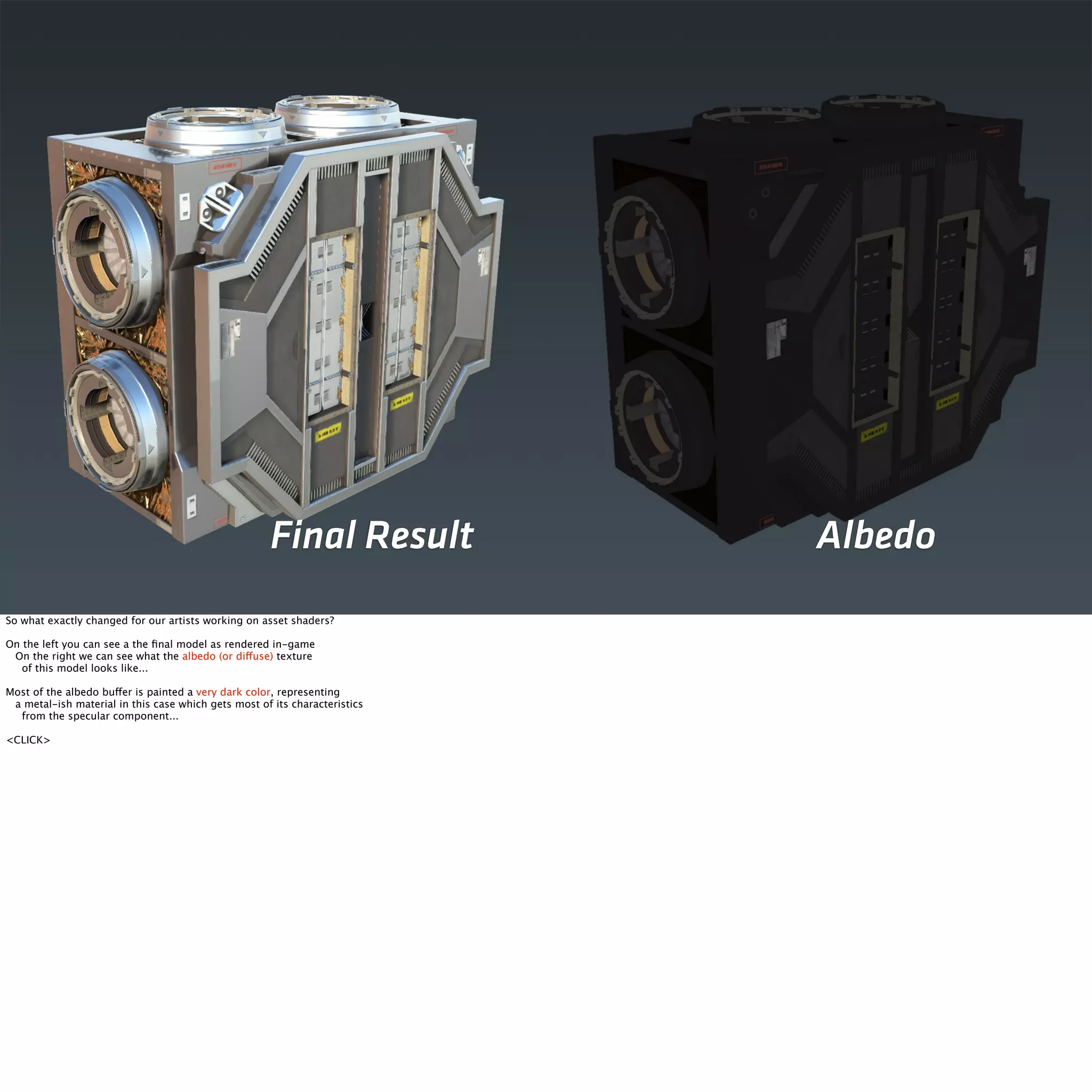 Final Result Albedo 
So what exactly changed for our artists working on asset shaders? 
On the left you can see a the final model as rendered in-game 
On the right we can see what the albedo (or diffuse) texture 
of this model looks like... 
Most of the albedo buffer is painted a very dark color, representing 
a metal-ish material in this case which gets most of its characteristics 
from the specular component... 
<CLICK> 
 