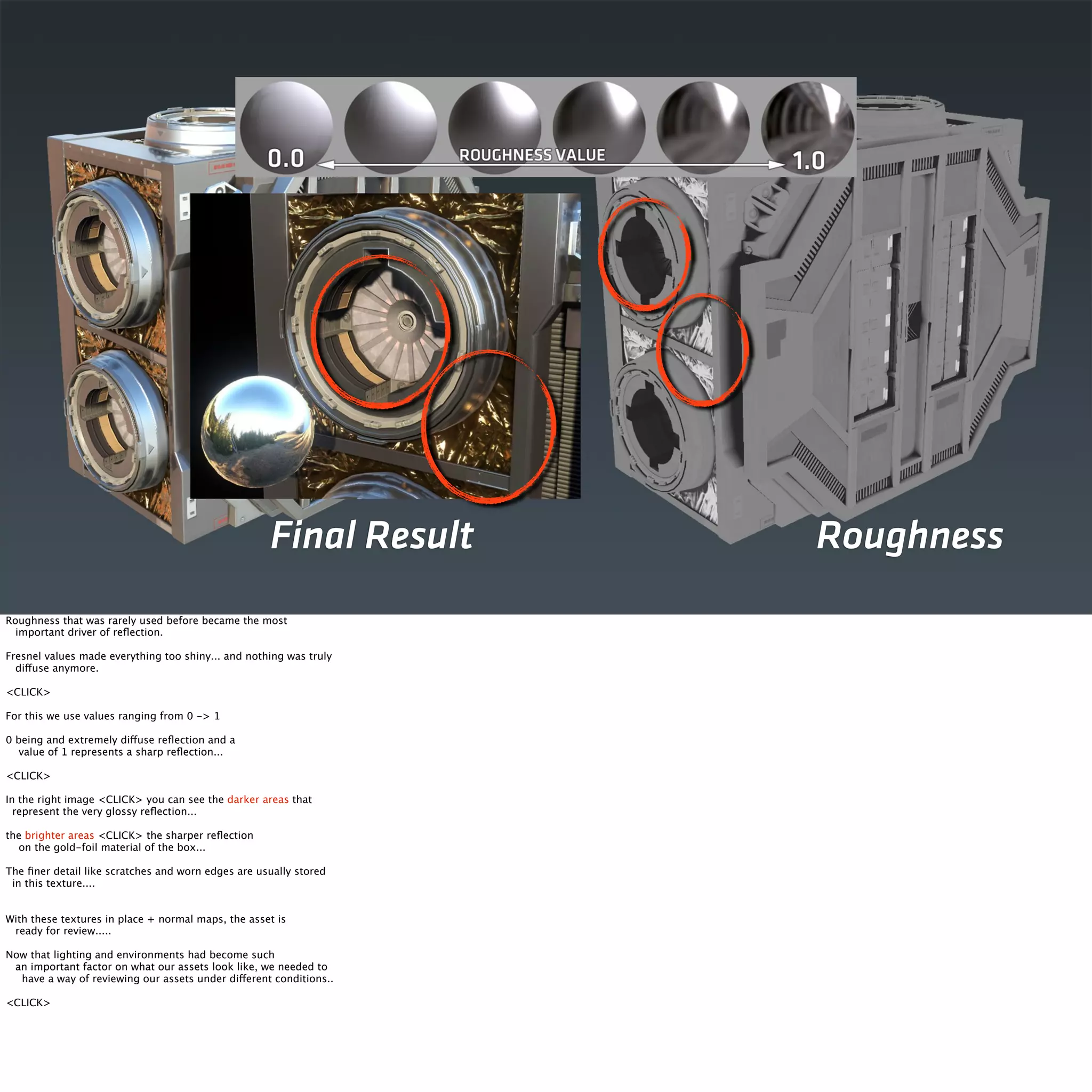 Final Result Roughness 
Roughness that was rarely used before became the most 
important driver of reflection. 
Fresnel values made everything too shiny... and nothing was truly 
diffuse anymore. 
<CLICK> 
For this we use values ranging from 0 -> 1 
0 being and extremely diffuse reflection and a 
value of 1 represents a sharp reflection... 
<CLICK> 
In the right image <CLICK> you can see the darker areas that 
represent the very glossy reflection... 
the brighter areas <CLICK> the sharper reflection 
on the gold-foil material of the box... 
The finer detail like scratches and worn edges are usually stored 
in this texture.... 
With these textures in place + normal maps, the asset is 
ready for review..... 
Now that lighting and environments had become such 
an important factor on what our assets look like, we needed to 
have a way of reviewing our assets under different conditions.. 
<CLICK> 
 