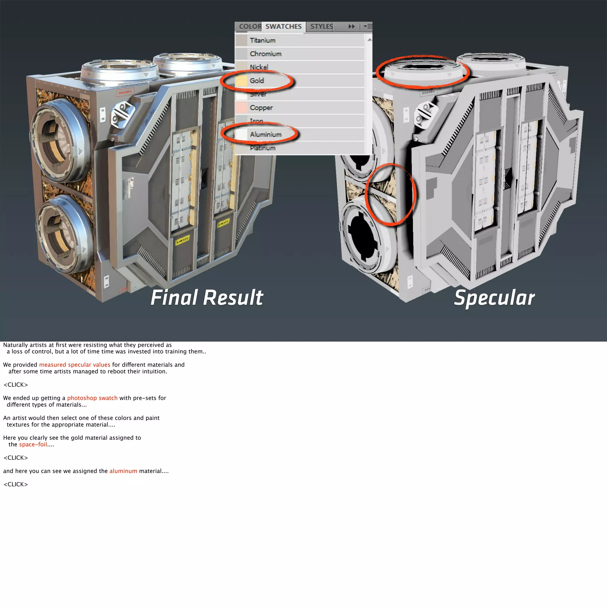 Final Result Specular 
Naturally artists at first were resisting what they perceived as 
a loss of control, but a lot of time time was invested into training them.. 
We provided measured specular values for different materials and 
after some time artists managed to reboot their intuition. 
<CLICK> 
We ended up getting a photoshop swatch with pre-sets for 
different types of materials... 
An artist would then select one of these colors and paint 
textures for the appropriate material.... 
Here you clearly see the gold material assigned to 
the space-foil.... 
<CLICK> 
and here you can see we assigned the aluminum material.... 
<CLICK> 
 