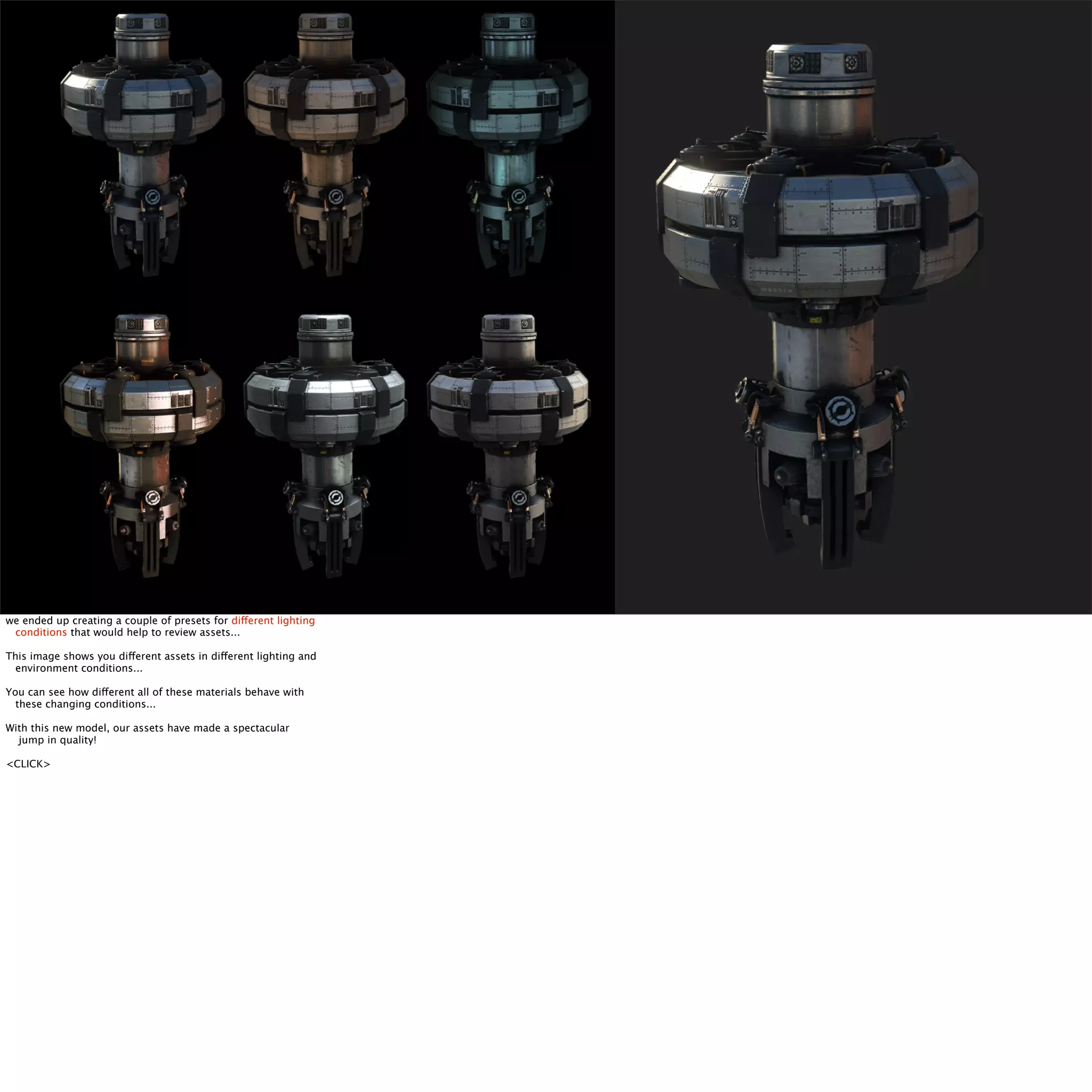 we ended up creating a couple of presets for different lighting 
conditions that would help to review assets... 
This image shows you different assets in different lighting and 
environment conditions... 
You can see how different all of these materials behave with 
these changing conditions... 
With this new model, our assets have made a spectacular 
jump in quality! 
<CLICK> 
 