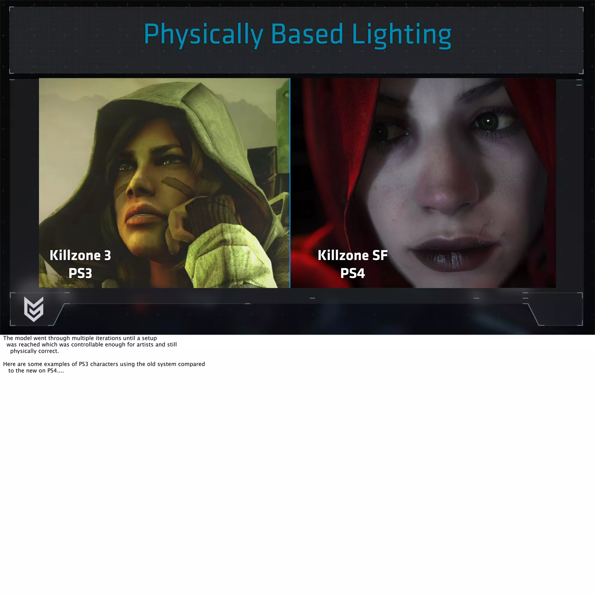Physically Based Lighting 
Killzone 3 
PS3 
Killzone SF 
PS4 
The model went through multiple iterations until a setup 
was reached which was controllable enough for artists and still 
physically correct. 
Here are some examples of PS3 characters using the old system compared 
to the new on PS4.... 
 