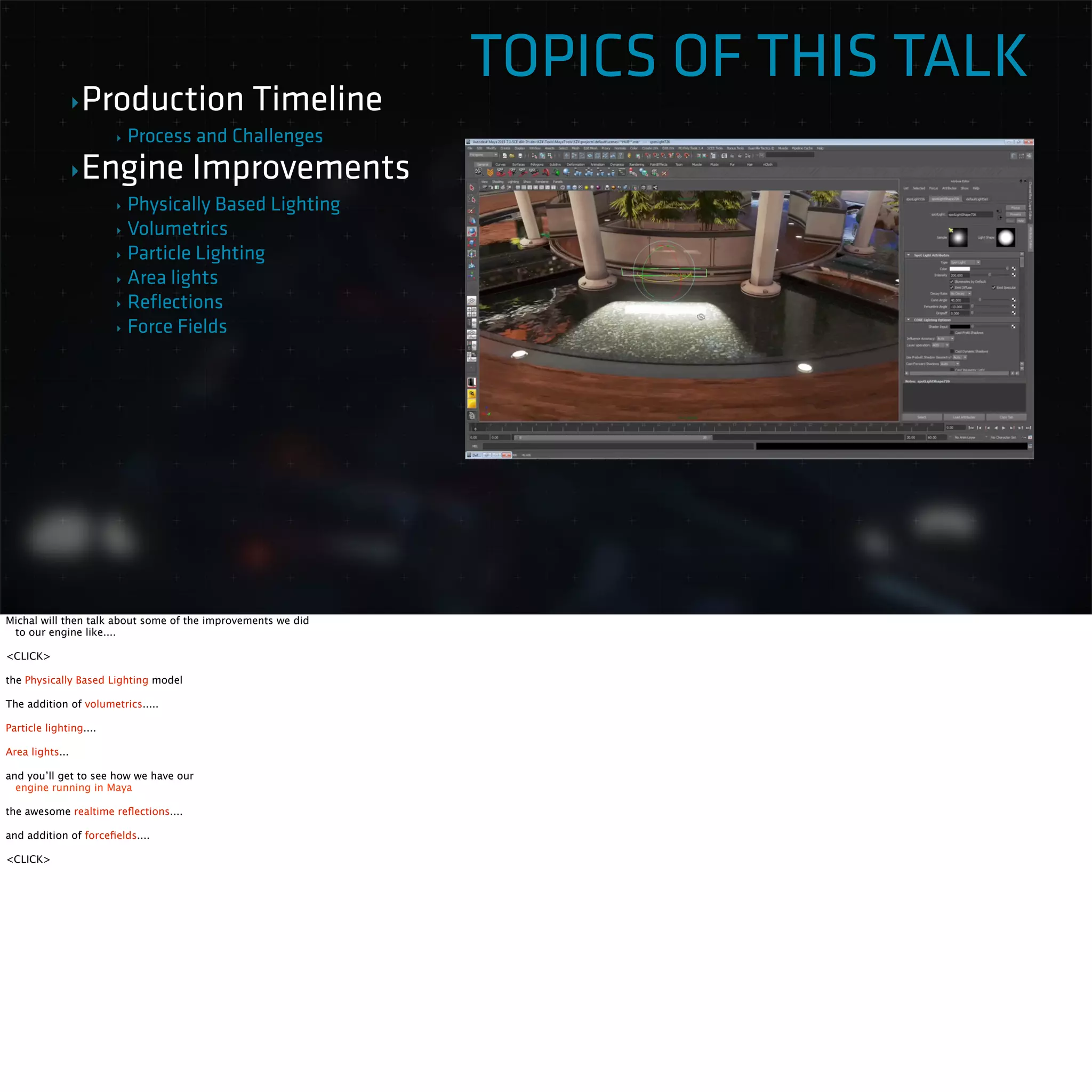 TOPICS OF THIS TALK 
‣Production Timeline 
‣ Process and Challenges 
‣Engine Improvements 
‣ Physically Based Lighting 
‣ Volumetrics 
‣ Particle Lighting 
‣ Area lights 
‣ Reflections 
‣ Force Fields 
Michal will then talk about some of the improvements we did 
to our engine like.... 
<CLICK> 
the Physically Based Lighting model 
The addition of volumetrics..... 
Particle lighting.... 
Area lights... 
and you’ll get to see how we have our 
engine running in Maya 
the awesome realtime reflections.... 
and addition of forcefields.... 
<CLICK> 
 