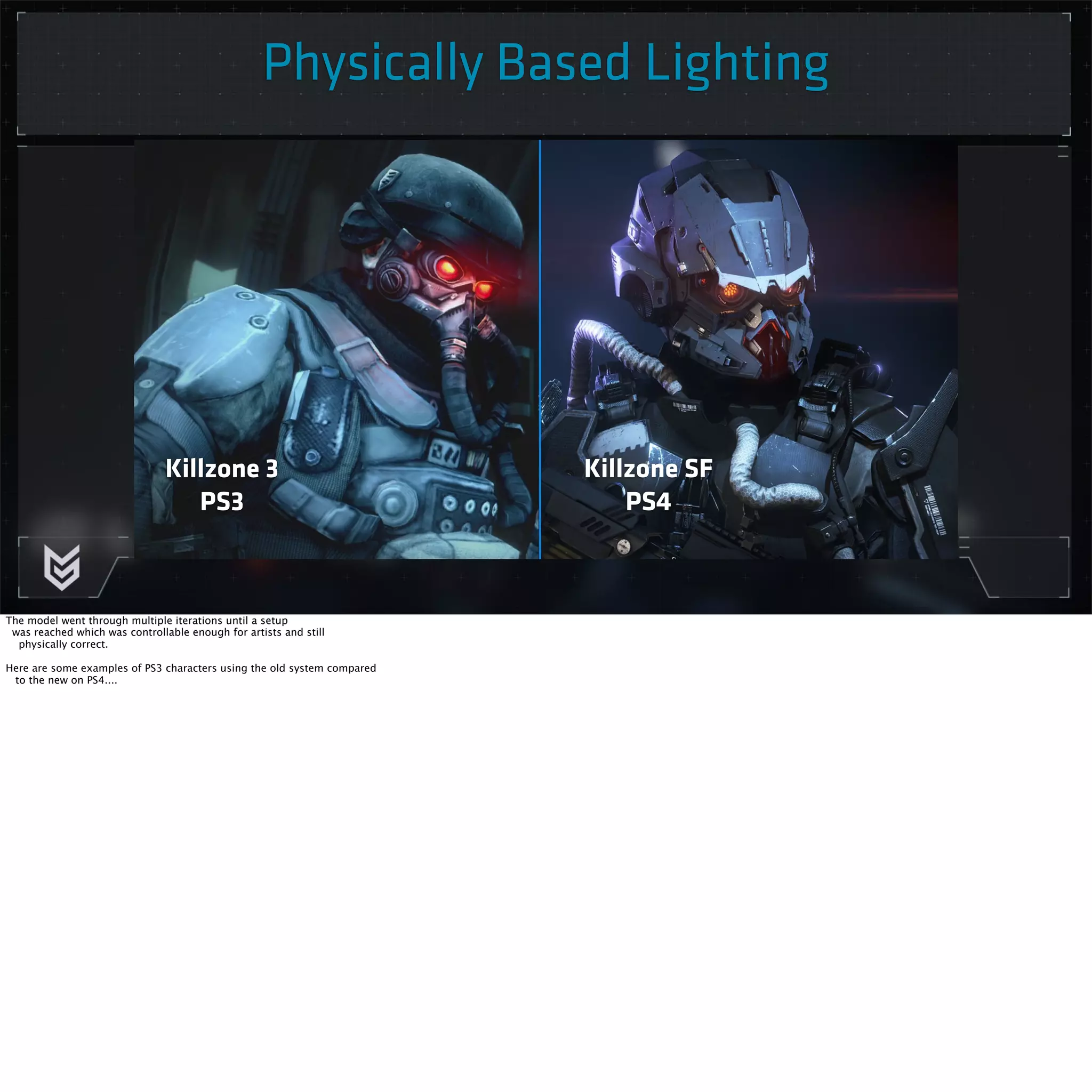 Physically Based Lighting 
Killzone 3 
PS3 
Killzone SF 
PS4 
The model went through multiple iterations until a setup 
was reached which was controllable enough for artists and still 
physically correct. 
Here are some examples of PS3 characters using the old system compared 
to the new on PS4.... 
 
