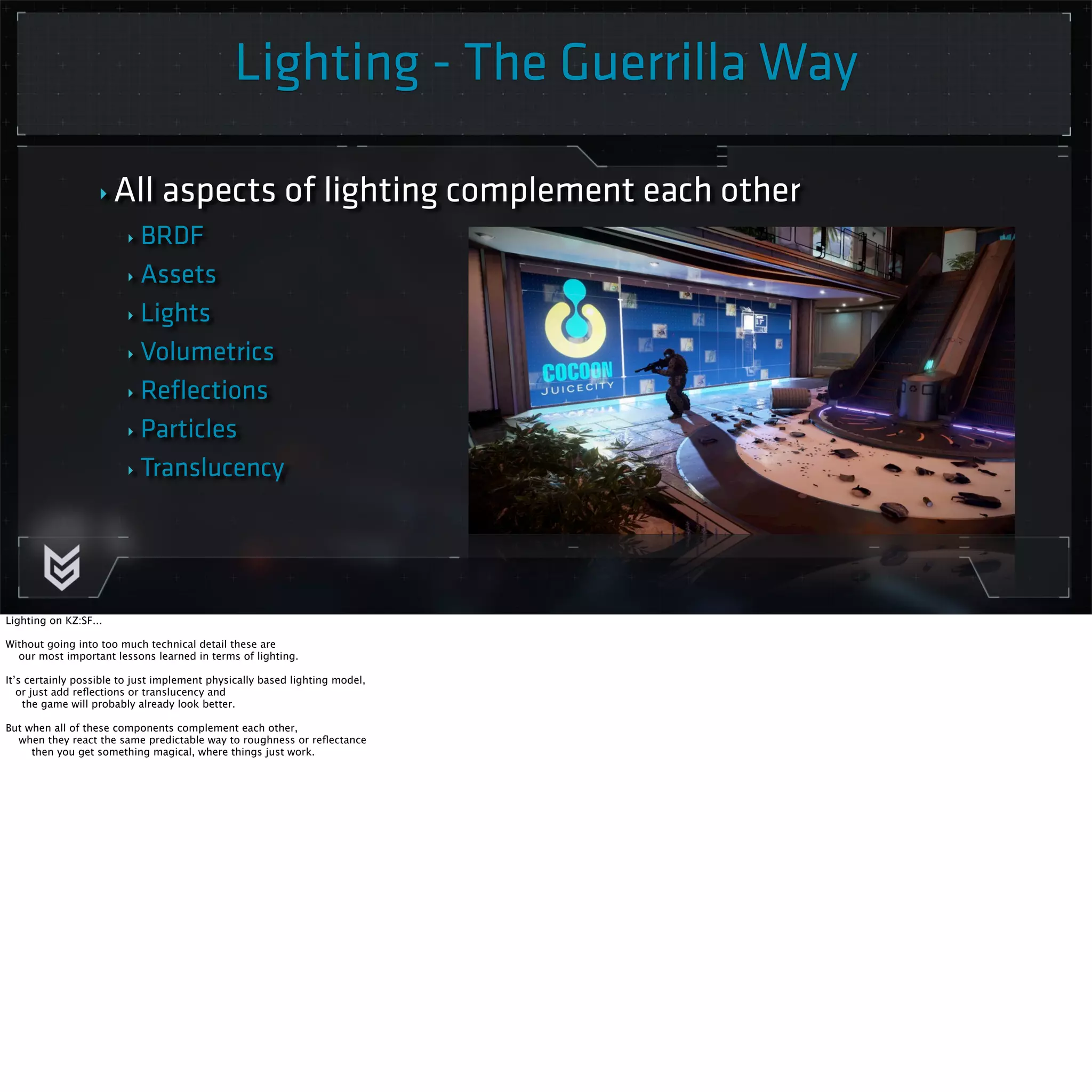 Lighting - The Guerrilla Way 
‣ All aspects of lighting complement each other 
‣ BRDF 
‣ Assets 
‣ Lights 
‣ Volumetrics 
‣ Reflections 
‣ Particles 
‣ Translucency 
Lighting on KZ:SF... 
Without going into too much technical detail these are 
our most important lessons learned in terms of lighting. 
It’s certainly possible to just implement physically based lighting model, 
or just add reflections or translucency and 
the game will probably already look better. 
But when all of these components complement each other, 
when they react the same predictable way to roughness or reflectance 
then you get something magical, where things just work. 
 