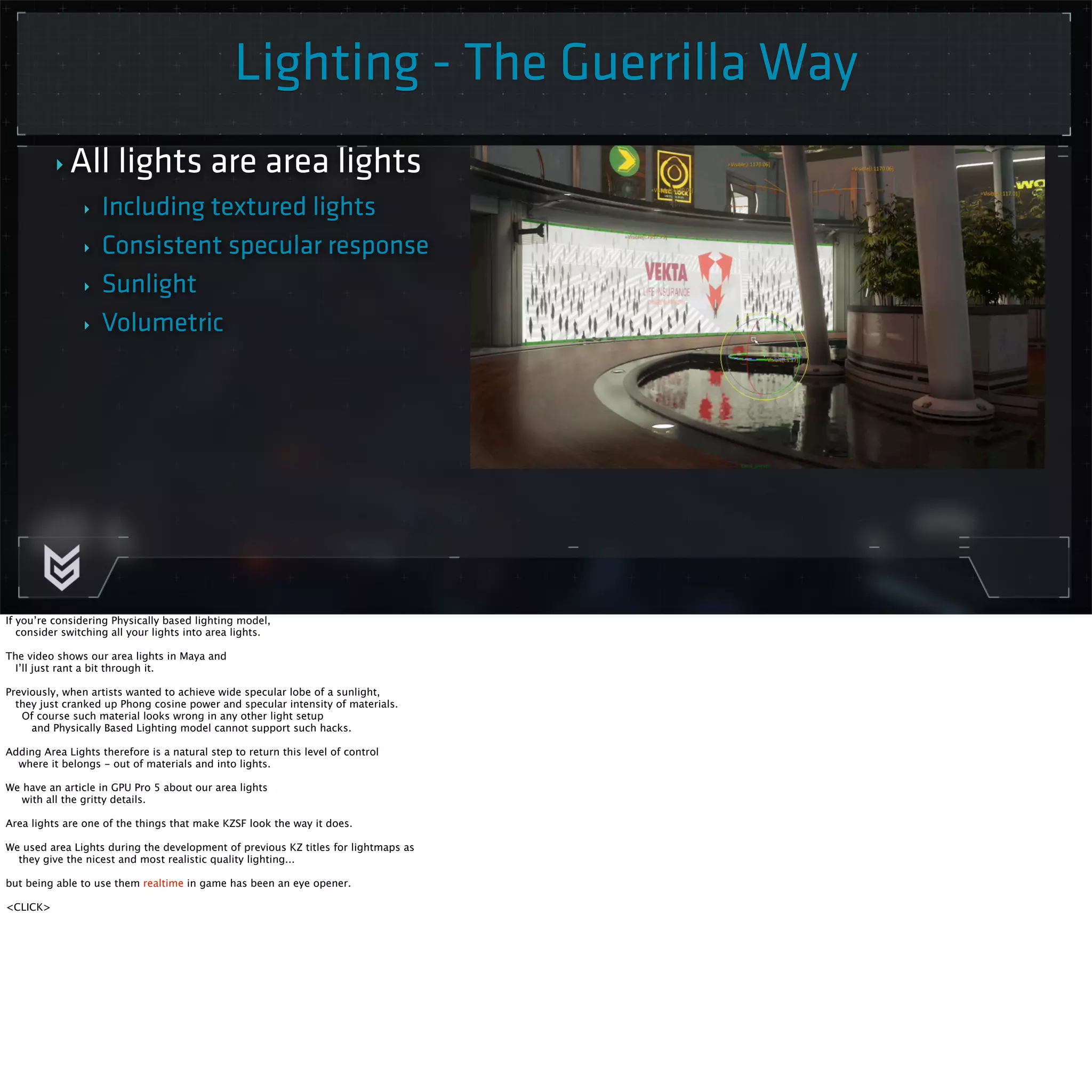 Lighting - The Guerrilla Way 
‣ All lights are area lights 
‣ Including textured lights 
‣ Consistent specular response 
‣ Sunlight 
‣ Volumetric 
If you’re considering Physically based lighting model, 
consider switching all your lights into area lights. 
The video shows our area lights in Maya and 
I’ll just rant a bit through it. 
Previously, when artists wanted to achieve wide specular lobe of a sunlight, 
they just cranked up Phong cosine power and specular intensity of materials. 
Of course such material looks wrong in any other light setup 
and Physically Based Lighting model cannot support such hacks. 
Adding Area Lights therefore is a natural step to return this level of control 
where it belongs - out of materials and into lights. 
We have an article in GPU Pro 5 about our area lights 
with all the gritty details. 
Area lights are one of the things that make KZSF look the way it does. 
We used area Lights during the development of previous KZ titles for lightmaps as 
they give the nicest and most realistic quality lighting... 
but being able to use them realtime in game has been an eye opener. 
<CLICK> 
 