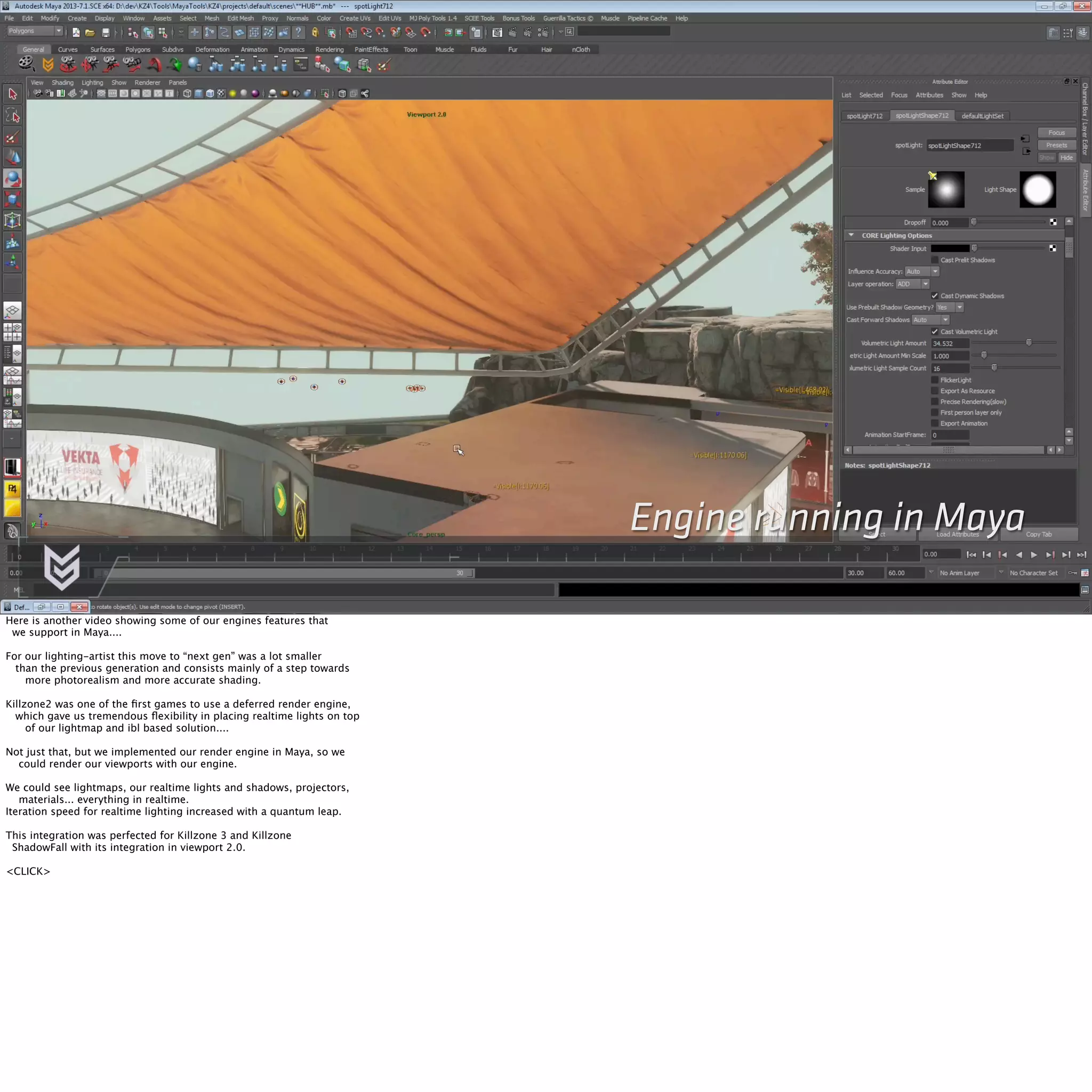 Engine running in Maya 
Here is another video showing some of our engines features that 
we support in Maya.... 
For our lighting-artist this move to “next gen” was a lot smaller 
than the previous generation and consists mainly of a step towards 
more photorealism and more accurate shading. 
Killzone2 was one of the first games to use a deferred render engine, 
which gave us tremendous flexibility in placing realtime lights on top 
of our lightmap and ibl based solution.... 
Not just that, but we implemented our render engine in Maya, so we 
could render our viewports with our engine. 
We could see lightmaps, our realtime lights and shadows, projectors, 
materials... everything in realtime. 
Iteration speed for realtime lighting increased with a quantum leap. 
This integration was perfected for Killzone 3 and Killzone 
ShadowFall with its integration in viewport 2.0. 
<CLICK> 
 
