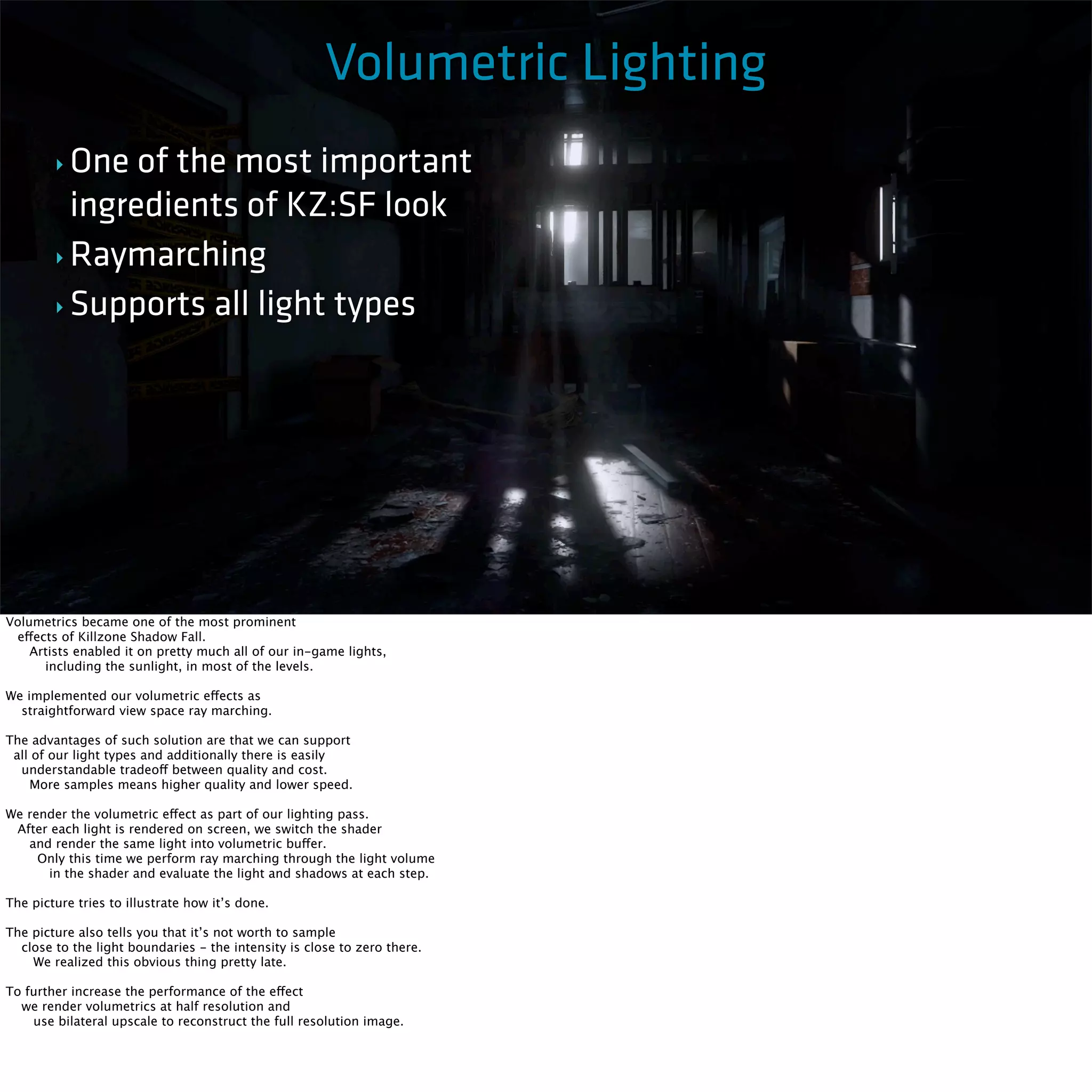 Killzone Shadow Fall / GDC 2014 
Volumetric Lighting 
‣ One of the most important 
ingredients of KZ:SF look 
‣Raymarching 
‣ Supports all light types 
Volumetrics became one of the most prominent 
effects of Killzone Shadow Fall. 
Artists enabled it on pretty much all of our in-game lights, 
including the sunlight, in most of the levels. 
We implemented our volumetric effects as 
straightforward view space ray marching. 
The advantages of such solution are that we can support 
all of our light types and additionally there is easily 
understandable tradeoff between quality and cost. 
More samples means higher quality and lower speed. 
We render the volumetric effect as part of our lighting pass. 
After each light is rendered on screen, we switch the shader 
and render the same light into volumetric buffer. 
Only this time we perform ray marching through the light volume 
in the shader and evaluate the light and shadows at each step. 
The picture tries to illustrate how it’s done. 
The picture also tells you that it’s not worth to sample 
close to the light boundaries - the intensity is close to zero there. 
We realized this obvious thing pretty late. 
To further increase the performance of the effect 
we render volumetrics at half resolution and 
use bilateral upscale to reconstruct the full resolution image. 
 