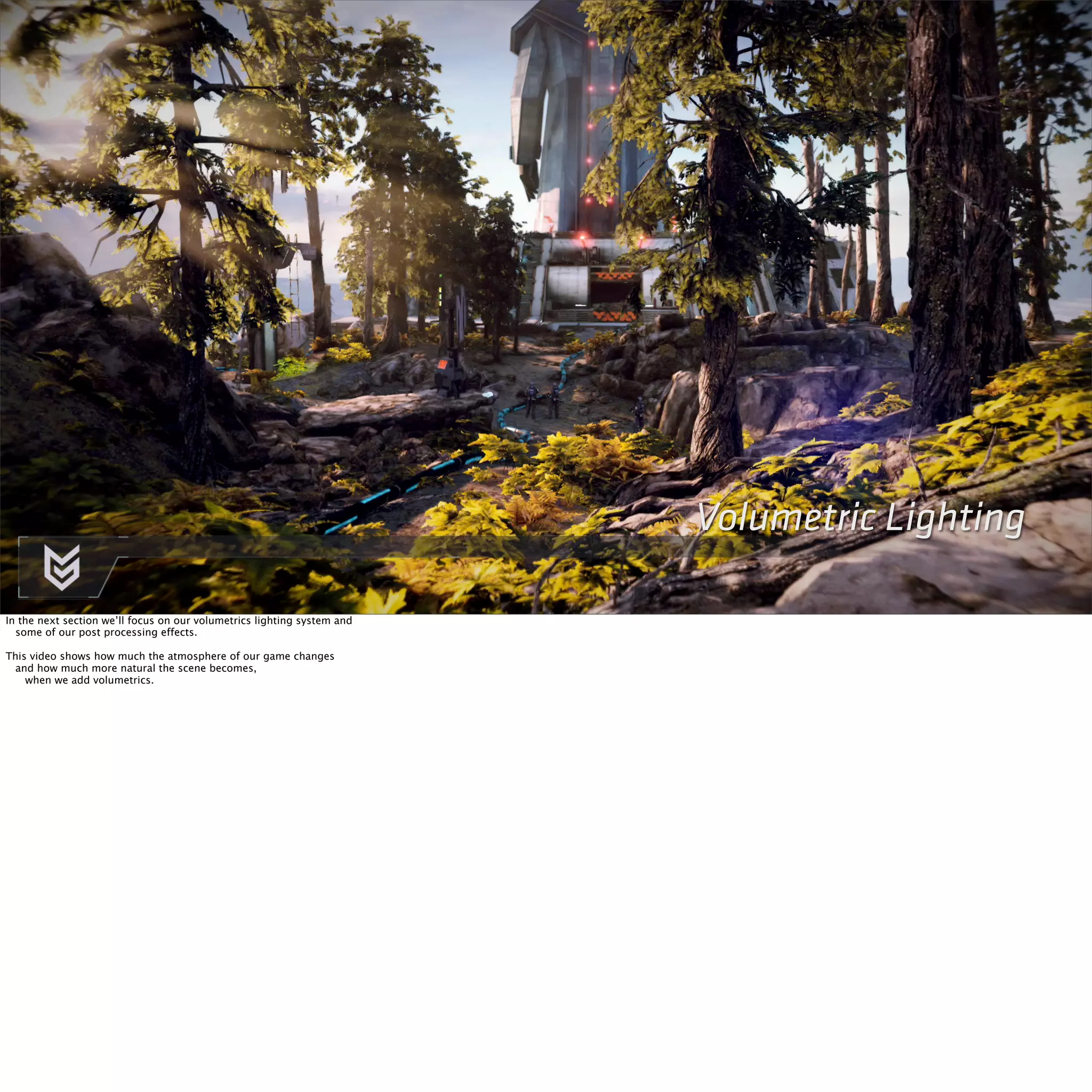 Killzone Shadow Fall / GDC 2014 
EFFECTS 
‣ ` 
Volumetric Lighting 
In the next section we’ll focus on our volumetrics lighting system and 
some of our post processing effects. 
This video shows how much the atmosphere of our game changes 
and how much more natural the scene becomes, 
when we add volumetrics. 
 