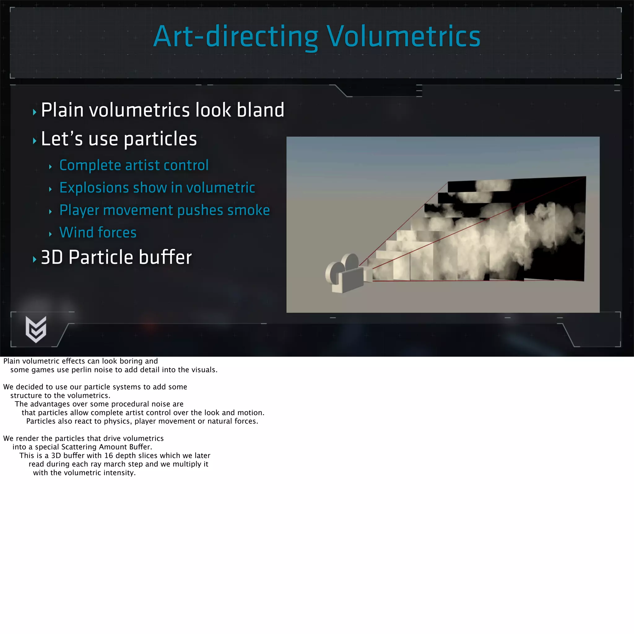 Art-directing Volumetrics 
Killzone Shadow Fall / GDC 2014 
‣ Plain volumetrics look bland 
‣ Let’s use particles 
‣ Complete artist control 
‣ Explosions show in volumetric 
‣ Player movement pushes smoke 
‣ Wind forces 
‣ 3D Particle buffer 
Plain volumetric effects can look boring and 
some games use perlin noise to add detail into the visuals. 
We decided to use our particle systems to add some 
structure to the volumetrics. 
The advantages over some procedural noise are 
that particles allow complete artist control over the look and motion. 
Particles also react to physics, player movement or natural forces. 
We render the particles that drive volumetrics 
into a special Scattering Amount Buffer. 
This is a 3D buffer with 16 depth slices which we later 
read during each ray march step and we multiply it 
with the volumetric intensity. 
 