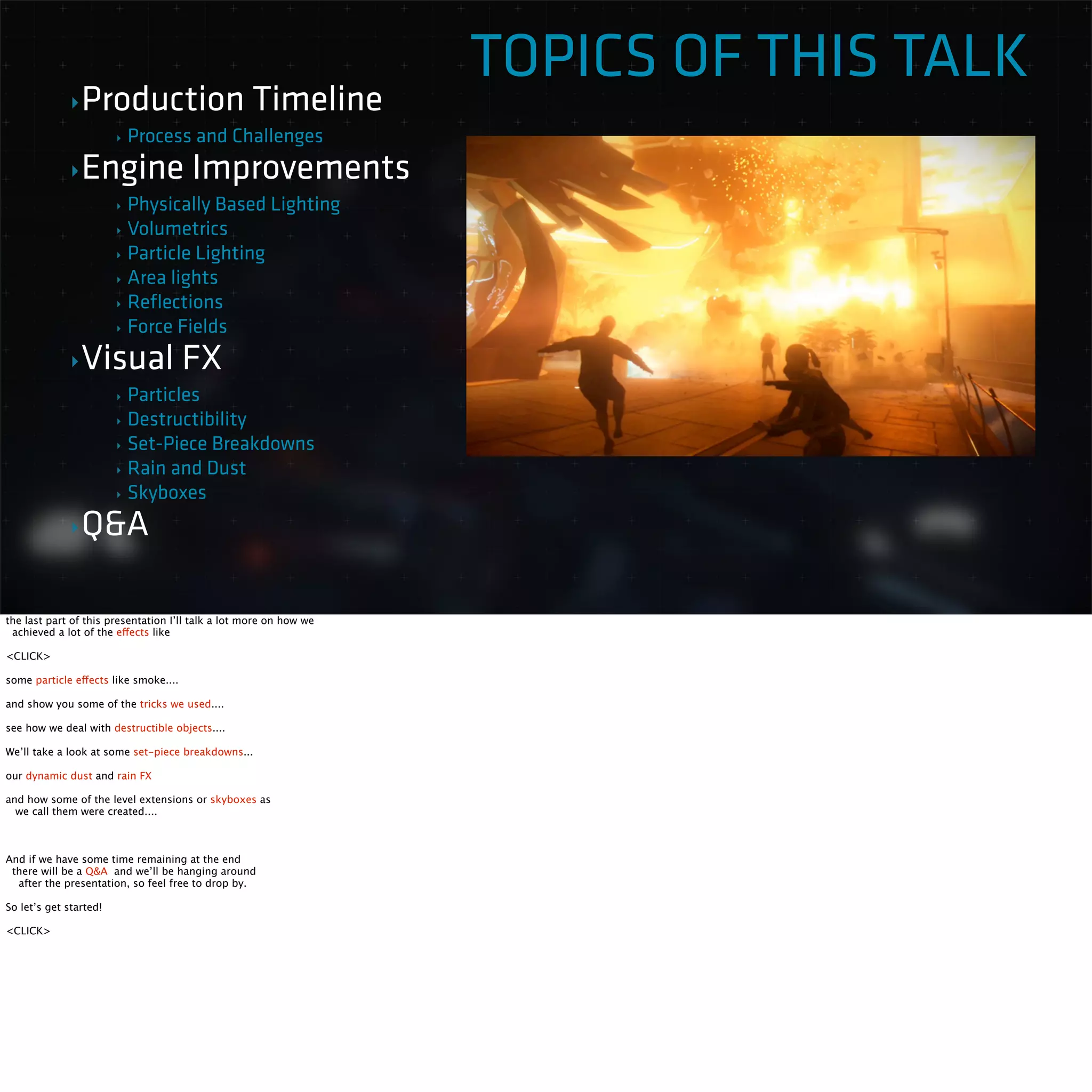 TOPICS OF THIS TALK 
‣Production Timeline 
‣ Process and Challenges 
‣Engine Improvements 
‣ Physically Based Lighting 
‣ Volumetrics 
‣ Particle Lighting 
‣ Area lights 
‣ Reflections 
‣ Force Fields 
‣Visual FX 
‣ Particles 
‣ Destructibility 
‣ Set-Piece Breakdowns 
‣ Rain and Dust 
‣ Skyboxes 
‣Q&A 
the last part of this presentation I’ll talk a lot more on how we 
achieved a lot of the effects like 
<CLICK> 
some particle effects like smoke.... 
and show you some of the tricks we used.... 
see how we deal with destructible objects.... 
We’ll take a look at some set-piece breakdowns... 
our dynamic dust and rain FX 
and how some of the level extensions or skyboxes as 
we call them were created.... 
And if we have some time remaining at the end 
there will be a Q&A and we’ll be hanging around 
after the presentation, so feel free to drop by. 
So let’s get started! 
<CLICK> 
 