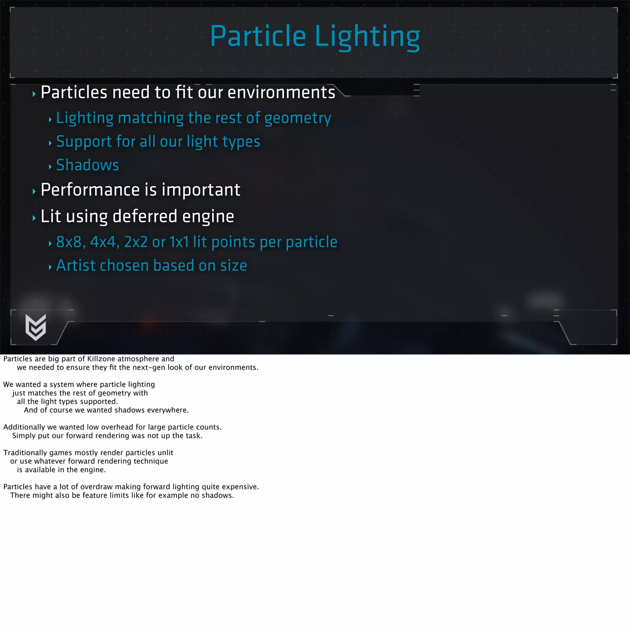 Killzone Shadow Fall / GDC 2014 
Particle Lighting 
‣ Particles need to fit our environments 
‣ Lighting matching the rest of geometry 
‣ Support for all our light types 
‣ Shadows 
‣ Performance is important 
‣ Lit using deferred engine 
‣ 8x8, 4x4, 2x2 or 1x1 lit points per particle 
‣ Artist chosen based on size 
Particles are big part of Killzone atmosphere and 
we needed to ensure they fit the next-gen look of our environments. 
We wanted a system where particle lighting 
just matches the rest of geometry with 
all the light types supported. 
And of course we wanted shadows everywhere. 
Additionally we wanted low overhead for large particle counts. 
Simply put our forward rendering was not up the task. 
Traditionally games mostly render particles unlit 
or use whatever forward rendering technique 
is available in the engine. 
Particles have a lot of overdraw making forward lighting quite expensive. 
There might also be feature limits like for example no shadows. 
 