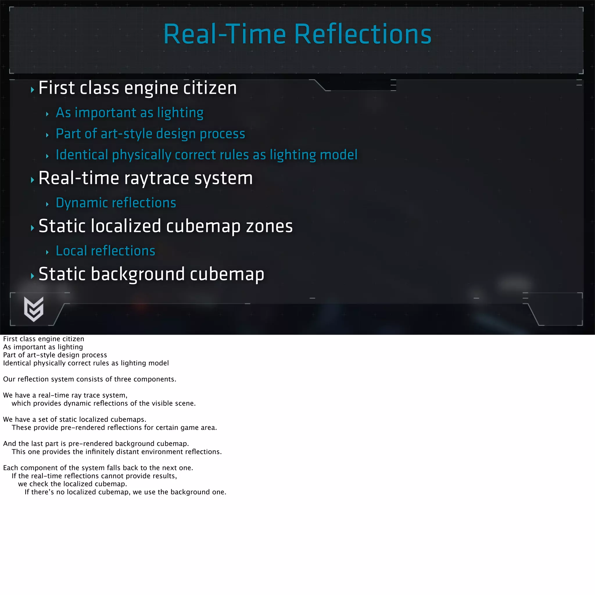 Real-Time Reflections 
Killzone Shadow Fall / GDC 2014 
‣ First class engine citizen 
‣ As important as lighting 
‣ Part of art-style design process 
‣ Identical physically correct rules as lighting model 
‣Real-time raytrace system 
‣ Dynamic reflections 
‣ Static localized cubemap zones 
‣ Local reflections 
‣ Static background cubemap 
First class engine citizen 
As important as lighting 
Part of art-style design process 
Identical physically correct rules as lighting model 
Our reflection system consists of three components. 
We have a real-time ray trace system, 
which provides dynamic reflections of the visible scene. 
We have a set of static localized cubemaps. 
These provide pre-rendered reflections for certain game area. 
And the last part is pre-rendered background cubemap. 
This one provides the infinitely distant environment reflections. 
Each component of the system falls back to the next one. 
If the real-time reflections cannot provide results, 
we check the localized cubemap. 
If there’s no localized cubemap, we use the background one. 
 